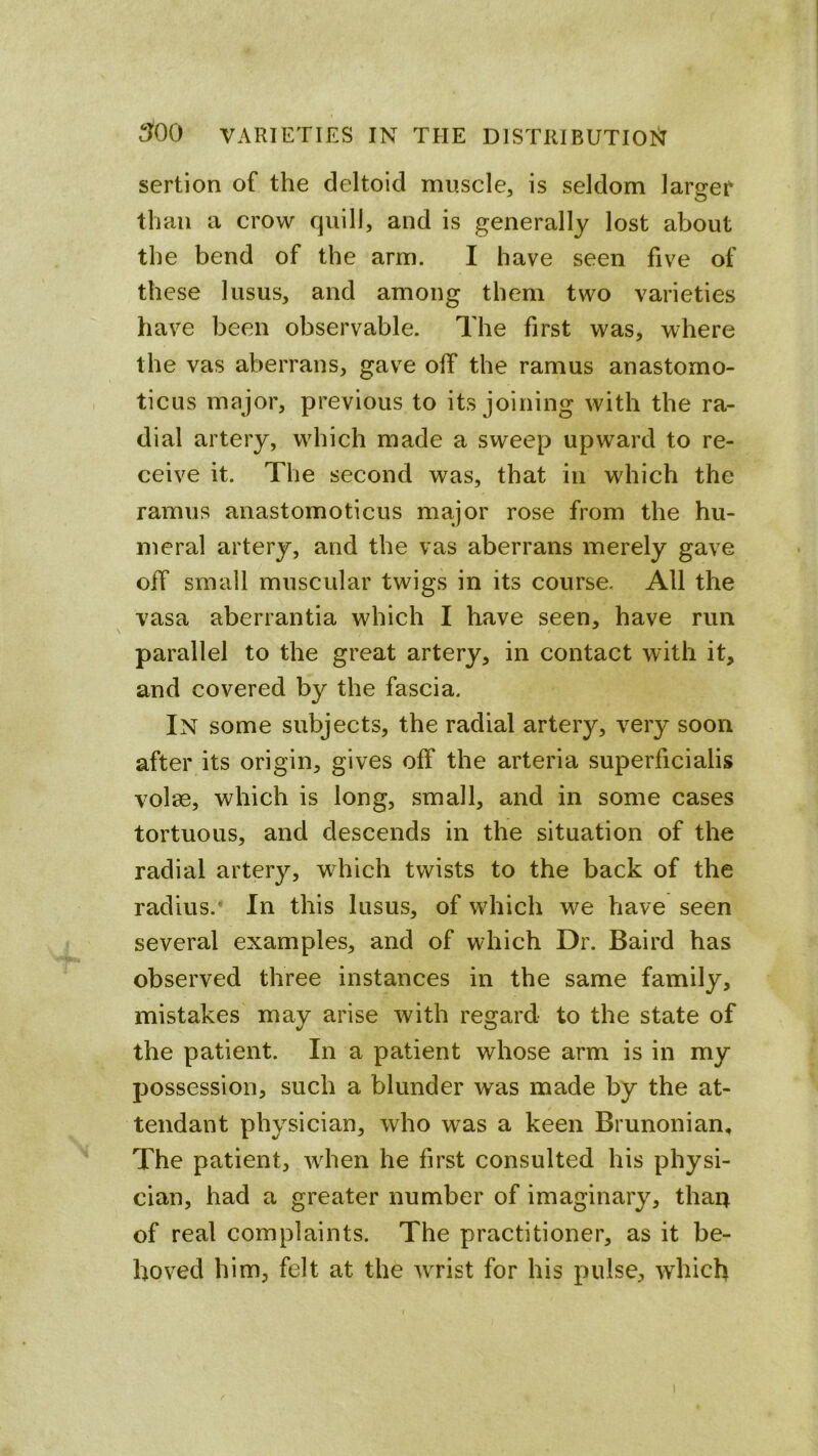 3^00 VARIETIES IN THE DISTRIBUTIOI^ sertion of the deltoid muscle, is seldom largef than a crow quill, and is generally lost about the bend of the arm. I have seen five of these lusus, and among them two varieties have been observable. The first was, where the vas aberrans, gave off the ramus anastomo- ticus major, previous to its joining with the ra- dial artery, wdiich made a sweep upward to re- ceive it. The second was, that in which the ramus anastomoticus major rose from the hu- meral artery, and the vas aberrans merely gave off small muscular twigs in its course. All the vasa aberrantia which I have seen, have run parallel to the great artery, in contact with it, and covered by the fascia. In some subjects, the radial artery, very soon after its origin, gives off the arteria superficialis volas, which is long, small, and in some cases tortuous, and descends in the situation of the radial artery, wdiich twists to the back of the radius.* In this lusus, of which w^e have seen several examples, and of which Dr. Baird has observed three instances in the same family, mistakes may arise with regard to the state of the patient. In a patient whose arm is in my possession, such a blunder was made by the at- tendant physician, who was a keen Brunonian, The patient, wdien he first consulted his physi- cian, had a greater number of imaginary, thau of real complaints. The practitioner, as it be- hoved him, felt at the wTist for his pulse, which