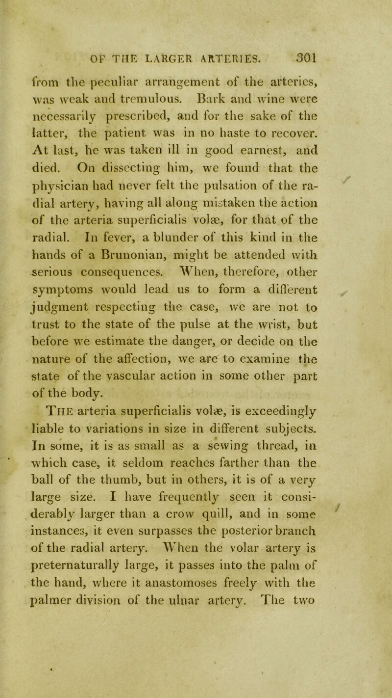 from the peculiar arrangement of the arteries, was weak and tremulous. Bark and wine were necessarily prescribed, and for the sake of the latter, the patient was in no haste to recover. At last, he was taken ill in good earnest, and died. On dissecting him, we found that the physician had never felt the pulsation of the ra- dial artery, having all along mistaken the action of the arteria superhcialis volae, for that of the radial. In fever, a blunder of this kind in the hands of a Brunonian, might be attended with serious consequences. When, therefore, other symptoms would lead us to form a diflerent judgment respecting the case, we are not to trust to the state of the pulse at the wrist, but before we estimate the danger, or decide on the nature of the affection, we are to examine the state of the vascular action in some other part of the body. The arteria superficialis volae, is exceedingly liable to variations in size in different subjects. In some, it is as small as a sewing thread, in which case, it seldom reaches farther than the ball of the thumb, but in others, it is of a very large size. I have frequently seen it consi- derably larger than a crow quill, and in some instances, it even surpasses the posterior branch of the radial artery. When the volar artery is preternaturally large, it passes into the palm of the hand, where it anastomoses freely with the palmer division of the ulnar artery. The two
