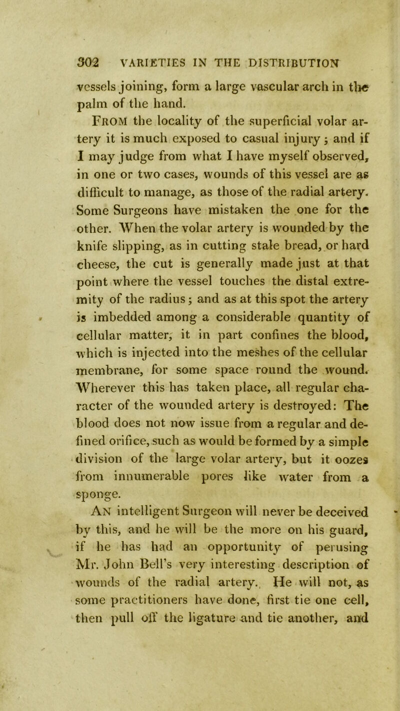 vessels joining, form a large vascular arch in tlie palm of the hand. From the locality of the superficial volar ar- tery it is much exposed to casual injury, and if I may judge from what I have myself observed, in one or two cases, wounds of this vessel are as difficult to manage, as those of the radial artery- Some Surgeons have mistaken the one for the other. When the volar artery is wounded by the knife slipping, as in cutting stale bread, or hard cheese, the cut is generally made just at that point where the vessel touches the distal extre- mity of the radius; and as at this spot the artery is imbedded among a considerable quantity of cellular matter, it in part confines the blood, which is injected into the meshes of the cellular membrane, for some space round the wound* Wherever this has taken place, all regular cha- racter of the wounded artery is destroyed: The blood does not now issue from a regular and de- fined orifice, such as would be formed by a simple division of the large volar artery, but it oozes from innumerable pores like water from a sponge. An intelligent Surgeon will never be deceived by this, and he will be the more on his guard, if he has had an opportunity of perusing Mr. John Bell’s very interesting description of wounds of the radial artery., He will not, as some practitioners have done, first tie one cell, then pull off the ligature and tie another, and