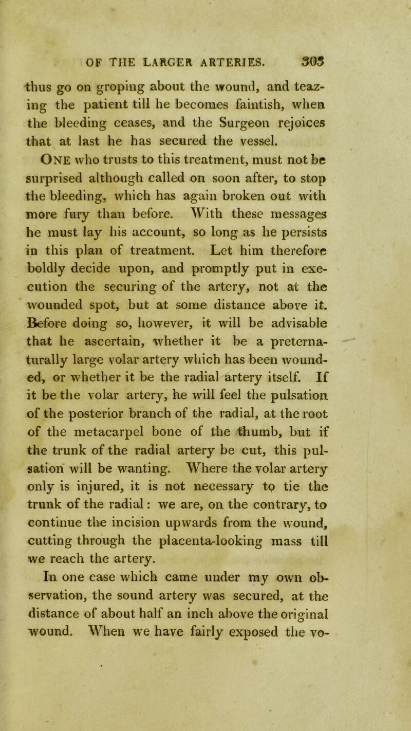 thus go on groping about the wound, and teaz- ing the patient till he becomes faintish, when the bleeding ceases, and the Surgeon rejoices that at last he has secured the vessel. One who trusts to this treatment, must not be surprised although called on soon after, to stop , the bleeding, which has again broken out with more fury than before. With these messages he must lay his account, so long as he persists in this plan of treatment. Let him therefore boldly decide upon, and promptly put in exe- cution the securing of the artery, not at the wounded spot, but at some distance above it. Before doing so, however, it will be advisable that he ascertain, whether it be a preterna- turally large volar artery which has been wound- ed, or whether it be the radial artery itself. If it be the volar artery, he will feel the pulsation of the posterior branch of the radial, at the root of the metacarpel bone of the thumb, but if the trunk of the radial artery be cut, this pul- sation will be wanting. Where the volar artery only is injured, it is not necessary to tie the trunk of the radial: we are, on the contrary, to continue the incision upwards from the wound, cutting through the placenta-looking mass till we reach the artery. In one case which came under my own ob- servation, the sound artery was secured, at the distance of about half an inch above the original wound. When we have fairly exposed the vo-