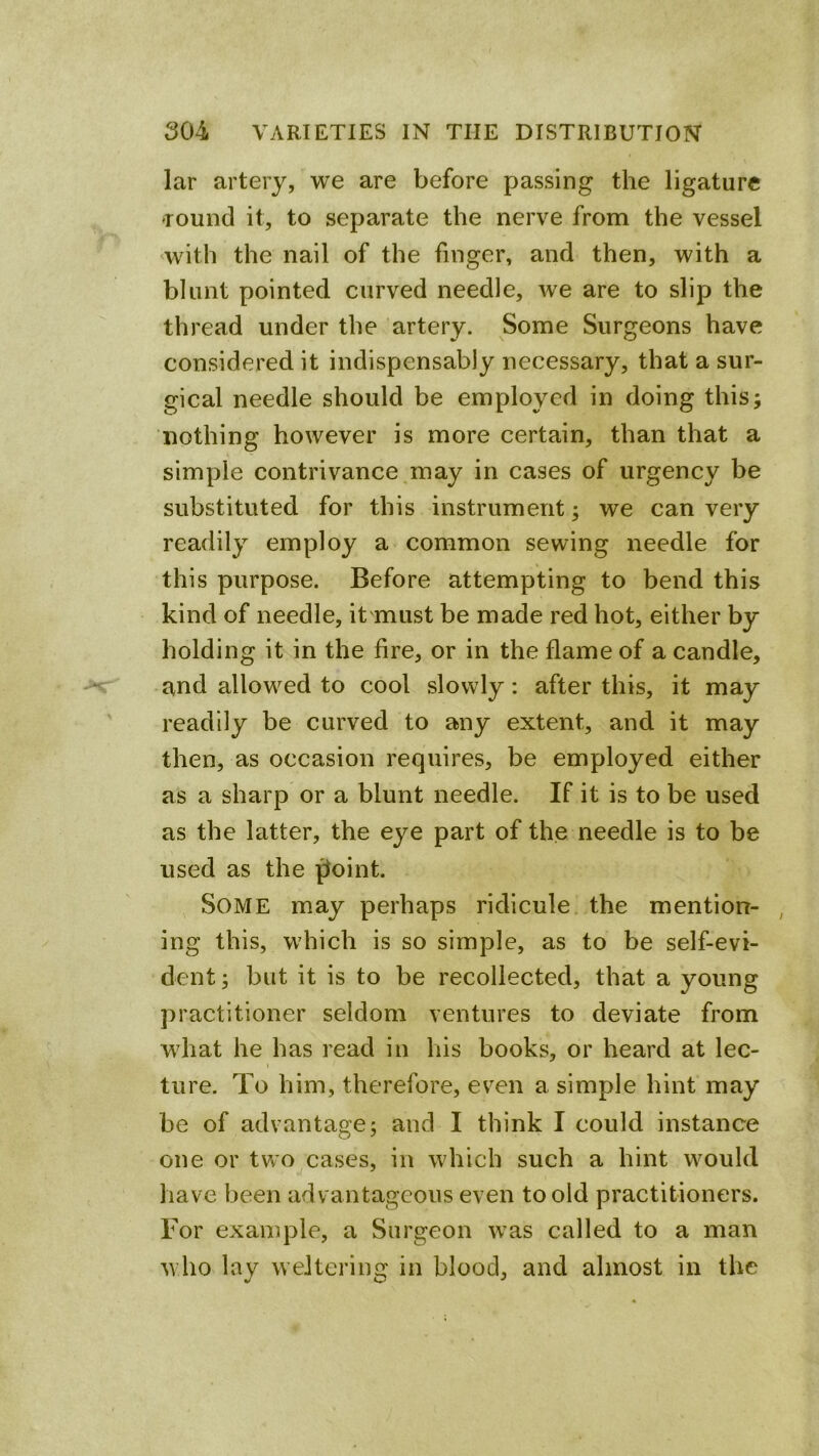 lar artery, we are before passing the ligature round it, to separate the nerve from the vessel ‘With the nail of the finger, and then, with a blunt pointed curved needle, we are to slip the thread under the artery. Some Surgeons have considered it indispensably necessary, that a sur- gical needle should be employed in doing this; nothing however is more certain, than that a simple contrivance,may in cases of urgency be substituted for this instrument; we can very readily employ a common sewing needle for this purpose. Before attempting to bend this kind of needle, it must be made red hot, either by holding it in the fire, or in the flame of a candle, and allowed to cool slowly: after this, it may readily be curved to any extent, and it may then, as occasion requires, be employed either as a sharp or a blunt needle. If it is to be used as the latter, the eye part of the needle is to be used as the ^oint. Some may perhaps ridicule the mention- , ing this, which is so simple, as to be self-evi- dent; but it is to be recollected, that a young practitioner seldom ventures to deviate from what he has read in his books, or heard at lec- I ture. To him, therefore, even a simple hint may be of advantage; and I think I could instance one or two^cases, in which such a hint would have been advantageous even to old practitioners. For example, a Surgeon was called to a man who lay weltering in blood, and almost in the