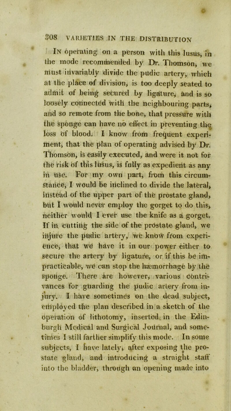 In operating on a person with this lusus, in the mode recommendied by I>. Thomson, we must invariably divide the pudic artery, which at the place of division, is too deeply seated to admit of being secured by ligature^ and is so loosely connected tvitll the neighbouring parts, and so remote from the bone, that pressure with the sponge can have no effect in preventing th^ loss of blood. I know from frequent experi- ment, that the plan of operating advised by Dr. Thomson, is easily executed, and were it not for the risk of this lusus, is fully as expedient as any ill Use. For my own part, from this cireum- / stance, I would Be inclined to divide the lateral, instead of the upper part of the prostate gland, but 1 would never employ the gorget to do this, neither would I ever use the knife as a gorget. If in, cutting the side of the prOstate gland, we injure the pudic artery, we know from experi- ence, that we have it in our power either to secure the artery by ligature, or if this be irti- practicable, we can stop the haemorrhage by the sponge. There are however, various contri- vances for gliarding the pudic artery from in- jury. I have sometimes on the dead subject, employed the plan described in a sketeh of the operation of lithotomy, inserted in the Edin- burgh Medical and Surgical Journal, and some- times I still farther simplify this mode. In some subjects, I liave lately, after exposing the pro- state gland, and introducing a straight staff into the bladder, through an opening made into