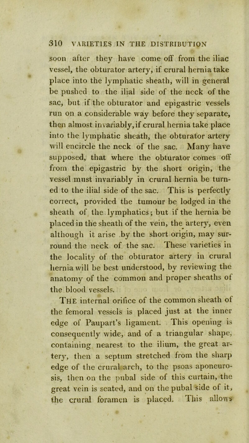 soon after they have come off from the iliac vessel, the obturator artery, if crural hernia take place into the lymphatic sheath, will in general be pushed to the ilial side of the neck of the sac, but if the obturator and epigastric vessels run on a considerable way before they separate, then almost invariably, if crural hernia take place into the lymphatic sheath, the obturator artery will encircle the neck of the sac. Many have supposed, that where the obturator comes off from the epigastric by the short origin, the vessel must invariably in crural hernia be turn- ed to the ilial side of the sac. This is perfectly correct, provided the tumour be lodged in the sheath of the lymphatics; but if the hernia be placed in the sheath of the vein, the artery, even although it arise ,by the short origin, may sur- round the neck of. the sac. These varieties in the locality of the obturator artery in crural hernia will be best understood, by reviewing the anatomy of the common and proper sheaths of the blood vessels. The internal orifice of the common sheath of the femoral vessels is placed just at the inner edge of Paupart’s ligament. This opening is consequently wide, and of a triangular shape, containing nearest to the ilium, the great ar- tery, then a septum stretched from the sharp edge of the crural, arch, to the psoas aponeuro- sis, then on the pubal side of this curtain, the great vein is seated, and on the pubal side of it, the crural foramen is placed. This allows