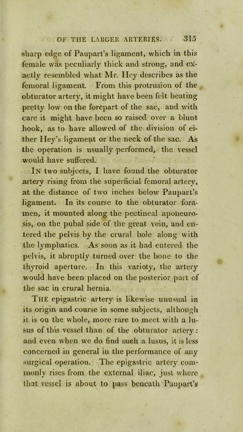 sharp edge of Paupart’s ligament, which in this female was peculiarly thick and strong, and ex- actly resembled what Mr. Hey describes as the femoral ligament. From this protrusion of the obturator artery, it might have been felt beating pretty low on the forepart of the sac, and with care it might have been so raised over a blunt hook, as to have allowed of the division of ei- ther Key’s ligament or the neck of the sac. As the operation is usually performed, the vessel would have suffered. In two subjects, I have found the obturator artery rising from the superficial femoral artery, at the distance of two inches below Paupart’s ligament. In its course to the obturator fora- men, it mounted along the pectineal aponeuro- sis, on the pubal side of the great vein, and en- tered the pelvis by the crural hole along with the lymphatics. As soon as it had entered the pelvis, it abruptly turned over the bone to the thyroid aperture. In this variety, the artery would have been placed on the posterior part of the sac in crural hernia. The epigastric artery is likewise unusual in its origin and course in some subjects, although it is on the whole, more rare to meet with a lu- sus of this vessel than of the obturator artery : and even when we do find such a lusus, it is less concerned in general in the performance of any surgical operation. The epigastric artery com- monly rises from the external iliac, just where that vessel is about to pass beneath ‘Paupart’s