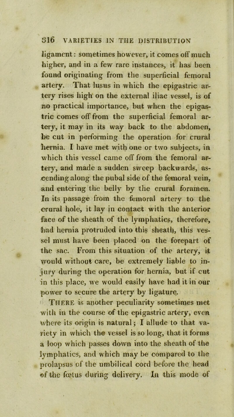 ligament; sometimes however, it comes off much higher, and in a few rare instances, it has been found originating from the superficial femoral artery. That lusus in which the epigastric ar- tery rises high on the external iliac vessel, is of no practical importance, but when the epigas- tric comes off from the superficial femoral ar- tery, it may in its way back to the abdomen, be cut in performing the operation for crural hernia. I have met with one or two subjects, in which this vessel came off from the femoral ar- tery, and made a sudden sweep backwards, as- cending along the pubal side of the femoral vein, and entering the belly by the crural foramen. In its passage from the femoral artery to the Crural hole, it lay in contact with the anterior face of the sheath of the lymphatics, therefore, bad hernia protruded into this sheath, this ves- sel must have been placed on the forepart of the sac. From this situation of the artery, it would without care, be extremely liable to in- jury during the operation for hernia, but if cut in this place, we would easily have had it in our power to secure the artery by ligature. There is another peculiarity sometimes met with in the course of the epigastric artery, even where its origin is natural; I allude to that va- riety in which the vessel is so long, that it forms a loop which passes down into the sheath of the lymphatics, and which may be compared to the prolapsus of the umbilical cord before the head of Uie foetus during delivery. In this mode of
