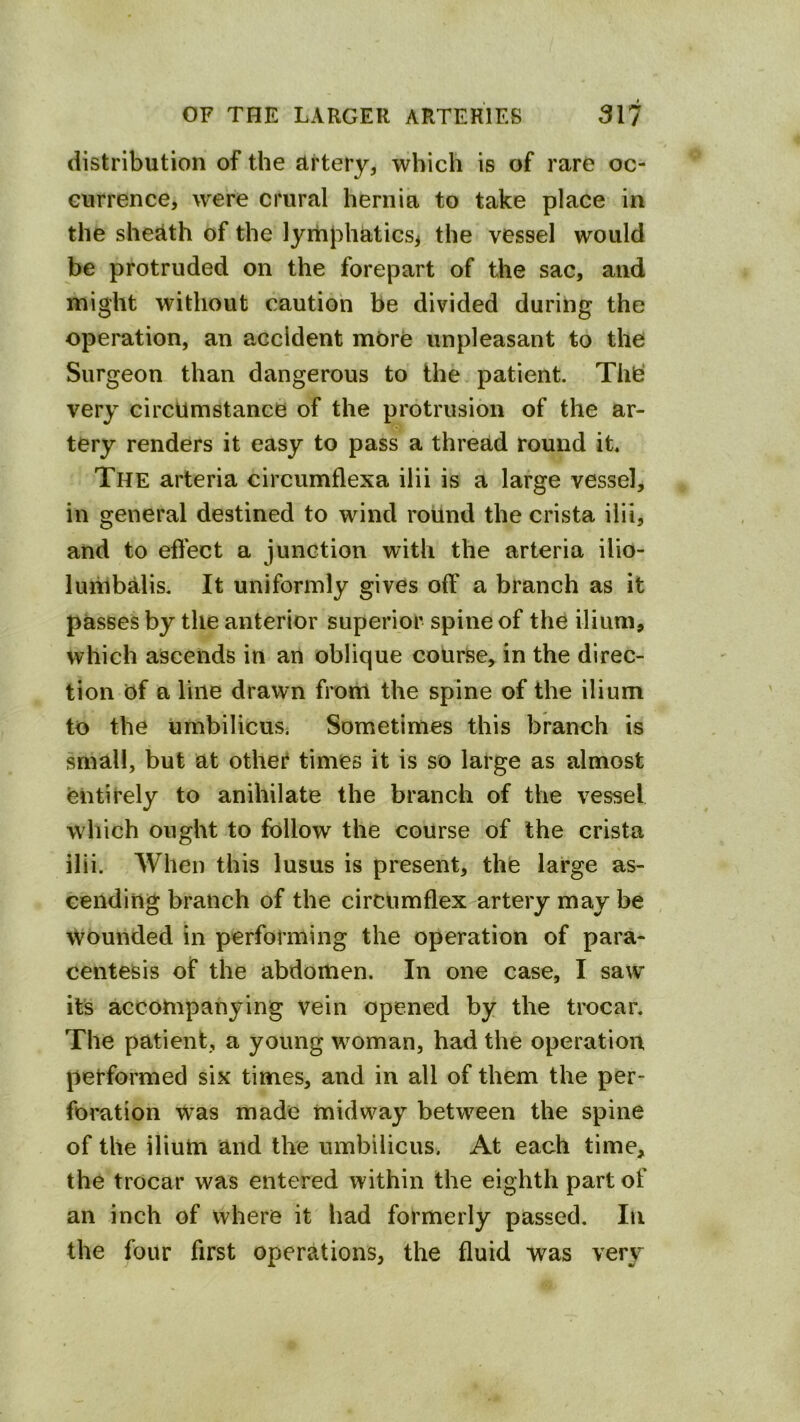 distribution of the artery, which is of rare oc- currence, were crural hernia to take place in the sheath of the lyitiphaticsi the vessel would be protruded on the forepart of the sac, and might without caution be divided during the operation, an accident more unpleasant to the Surgeon than dangerous to the. patient. Thei very circumstance of the protrusion of the ar- tery renders it easy to pass a thread round it. The arteria circumflexa ilii is a large vessel, in general destined to wind roUnd the crista ilii, and to effect a junction with the arteria ilio- lumbalis. It uniformly gives off a branch as it passes by the anterior superior spine of the ilium, which ascends in an oblique course, in the direc- tion of a line drawn frorti the spine of the ilium to the umbilicus. Sometimes this branch is small, but at other times it is so large as almost entirely to anihilate the branch of the vessel which ought to follow the course of the crista ilii. When this lusus is present, the large as- cending branch of the circumflex artery may be wounded in performing the operation of para- centesis of the abdomen. In one case, I saw it’s accompanying vein opened by the trocar. The patient, a young woman, had the operation performed six times, and in all of them the per- foration Was made midway between the spine of the ilium and the umbilicus. At each time, the trocar was entered within the eighth part of an inch of where it had formerly passed. In the four first operations, the fluid was very