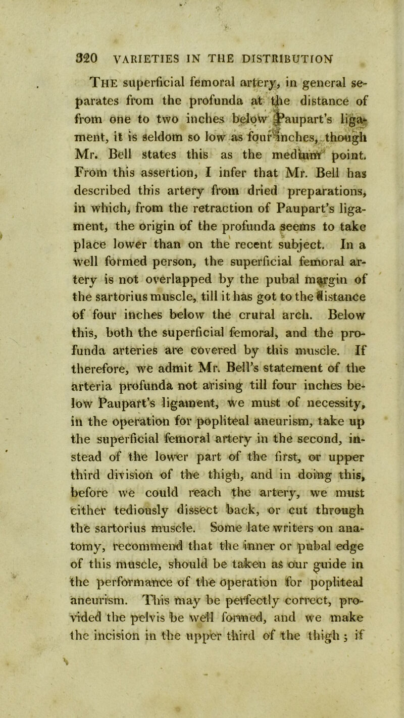 The superficial femoral artery, in general se- parates from the profunda at fjie distance of from one to two inches beloW^ l^aupart’s liga^ ment, it is seldom so low as fpur^nches, though Mr. Bell states this as the mediuhif' point. From this assertion, I infer that Mr. Bell has described this artery from dried preparations, in whichj from the retraction of Paupart^s liga- ment, the origin of the profunda seems to take place lower than on the recent subject. In a well formed person, the superficial femoral ar- tery is not overlapped by the pubal m^gin of the sartorius muscle,, till it has got to the distance of four inches below the crural arch. Below this, both the superficial femoral, and the pro- funda arteries are covered by this muscle. If therefore, we admit Mr. Belfs statement of the arteria profunda not arising till four inches be- low Pan part’s ligament, we must of necessity, in the operation for popliteal aneurism, take up the superficial femoral artery in the second, in- stead of the lo\ver part of the first, or upper third division of the thigli, and in doing this, before we could reach the artery, we must either tediously dissect back, or cut through the sartorius muscle. Some late writers on ana- tomy, recommend that the inner or pubal edge of this muscle, should be taken as oUr guide in the perfcrt’mance of the operation for popliteal aneurrsm. Hiis may be perfectly correct, pro- vided tlte pelvis be we'll formed, and we make the incision in the upper third of the thigh ; if