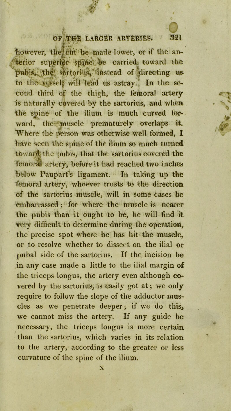 •1 A ■ liowever, tUedBTt' Ue made lower, or if the an- te the y^elf will lead us astray/ In the se- cond third of the thigh, the femoral artery Is naturally covered by the sartorius, and when the spine of the ilium is much curved for- ward, the-^inuscle prematurely overlaps it. Where the ]ferson was otherwise well formed, I have seen the spine of the ilium so much turned towar^^tbe pubis, that the sartorius covered the femorS artery, before it had reached two inches below Paupart’s ligament. In taking up the femoral artery, whoever trusts to the direction of the sartorius muscle, will in Some cases be embarrassed; for where the muscle is nearer the pubis than it ought to be, he will find it very difficult to determine during the operation, the precise spot where he has hit the muscle, or to resolve whether to dissect on the ilial or pubal side of the sartorius. If the incision be .in any case made a little to the ilial margin of the triceps longus, the artery even although co- vered by the sartorius, is easily got at; we only require to follow the slope of the adductor mus- cles as we penetrate deeper; if we do this, we cannot miss the artery. If any guide be necessary, the triceps longus is more certain than the sartorius, which varies in its relation to the artery, according to the greater or less curvature of the spine of the ilium.
