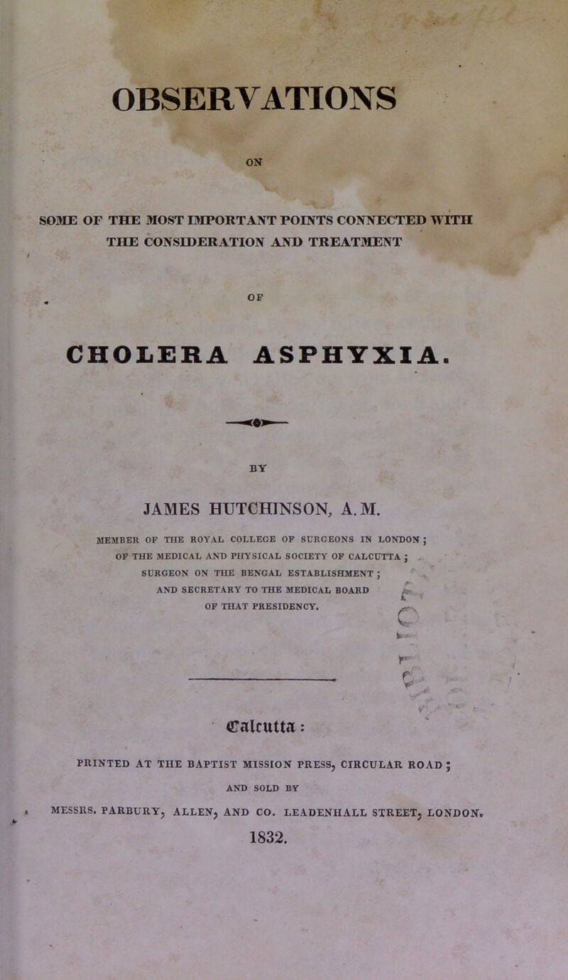 OBSERVATIONS ON SOME OF THE MOST IMPORTANT POINTS CONNECTED TVITH THE CONSIDERATION AND TREATMENT CHOLERA ASPHYXIA. MEMBER OF THE ROYAL COLLEGE OF SURGEONS IN LONDON ; OF THE MEDICAL AND PHYSICAL SOCIETY OF CALCUTTA J SURGEON ON THE BENGAL ESTABLISHMENT ; AND SECRETARY TO THE MEDICAL BOARD OF THAT PRESIDENCY. Calcutta: PRINTED AT THE BAPTIST MISSION PRESS, CIRCULAR ROAD J AND SOLD BY * MESSRS. PARBURY, ALLEN, AND CO. LEADENIIALL STREET, LONDON. 1832. OF BY JAMES HUTCHINSON, A M r y