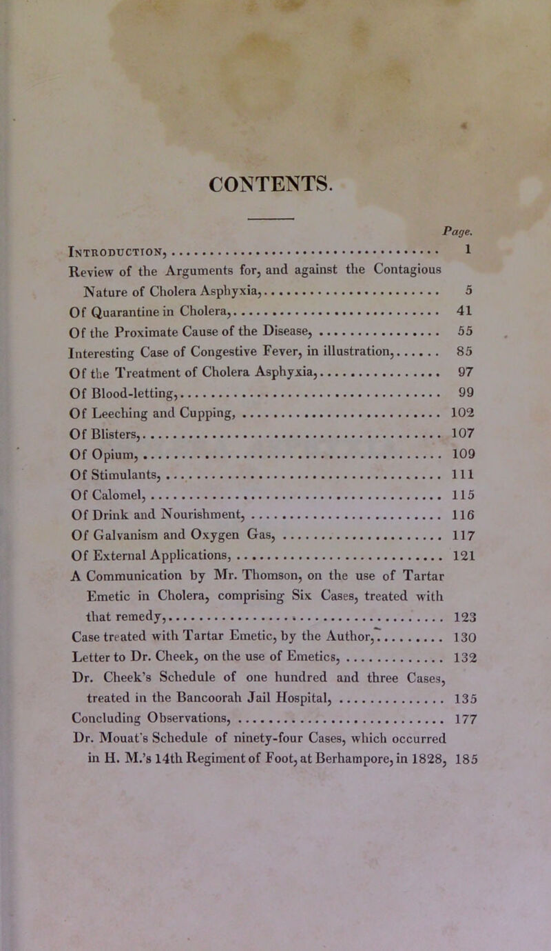 CONTENTS. Page. Introduction, 1 Review of the Arguments for, and against the Contagious Nature of Cholera Asphyxia, 5 Of Quarantine in Cholera, 41 Of the Proximate Cause of the Disease, 55 Interesting Case of Congestive Fever, in illustration, 85 Of the Treatment of Cholera Asphyxia, 97 Of Blood-letting, 99 Of Leeching and Cupping, 102 Of Blisters, 107 Of Opium, 109 Of Stimulants, Ill Of Calomel, 115 Of Drink and Nourishment, 116 Of Galvanism and Oxygen Gas, 117 Of External Applications, 121 A Communication by Mr. Thomson, on the use of Tartar Emetic in Cholera, comprising Six Cases, treated with that remedy, 123 Case treated with Tartar Emetic, by the Author, 130 Letter to Dr. Cheek, on the use of Emetics, 132 Dr. Cheek’s Schedule of one hundred and three Cases, treated in the Bancoorah Jail Hospital, 135 Concluding Observations, 177 Dr. Mouat's Schedule of ninety-four Cases, which occurred in H. M.’s 14th Regiment of Foot, at Berhampore, in 1828, 185