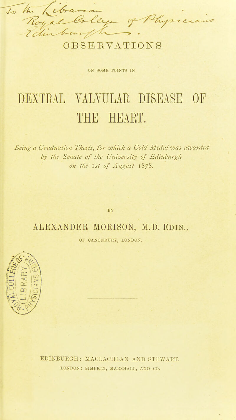 OBSEEVATIONS ON SOME POINTS IN DEXTRAL VALVULAE DISEASE OF THE HEART. Being a Graduation Thesis, for zvhich a Gold Medal was awarded by the Senate of the University of Edinbnrg/i on the 1st of August 1878. ALEXANDEE MOEISON, M.D. Edtn., OF CANONBURY, LONDON. EDINBURGH: MACLACHLAN AND STEWART. LONDON: SIMPKIN, MARSHALL, AND CO.