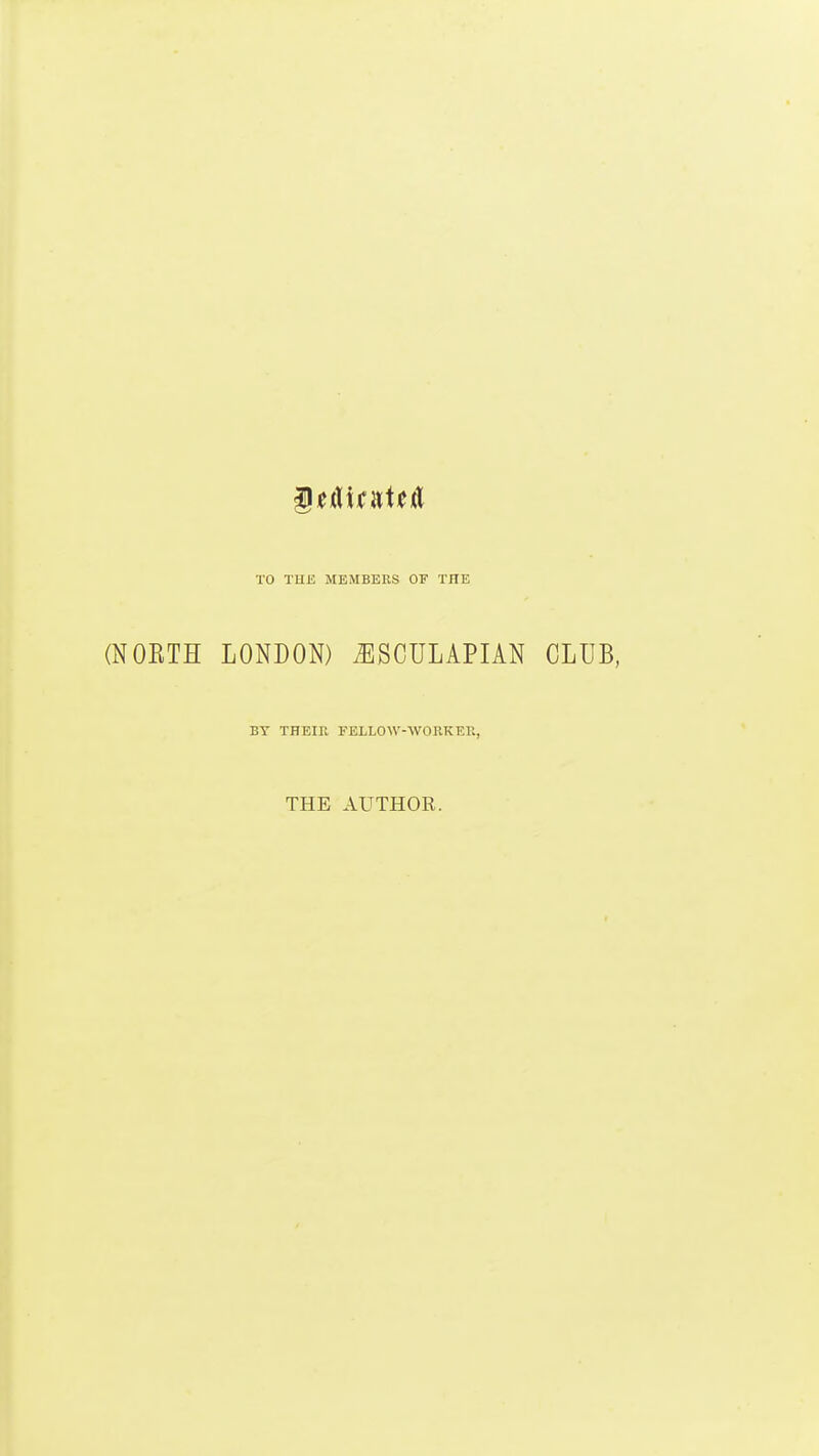 TO TUE MEMBERS OF THE (NOETH LONDON) ^SCULAPIAN CLUB, BY THEIK FELLOW-WORK EE, THE AUTHOR.