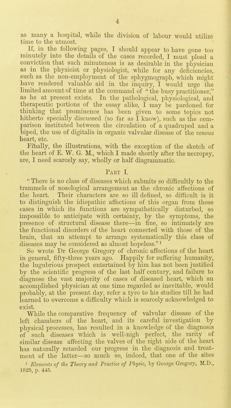 as many a hospital, while the division of labour would utilize time to the utmost. It; in the following pages, I should appear to have gone too minutely into the details of the cases recorded, I must plead a conviction that such minuteness is as desirable in the physician as in the physicist or physiologist, while for any deficiencies, such as the non-employment of the sphygmograph, which might have rendered valuable aid in the inquiry, I would urge the limited amount of time at the command of the busy practitioner, as he at present exists. In the pathological, physiological, and therapeutic portions of the essay alike, I may be pardoned for thinldng that prominence has been given to some topics not hitherto specially discussed (so far as I know), such as the com- parison instituted between the circidation of a quadruped and a biped, the use of digitalis in organic valvular disease of the venous heart, etc. Filially, the illustrations, with the exception of the sketch of the heart of E. W. G. M., which I made shortly after the necropsy, are, I need scarcely say, wholly or half diagrammatic. Part I. There is no class of diseases which submits so difficultly to the trammels of nosological arrangement as the chronic affections of the heart. Their characters are so ill defined, so difficidt is it to distinguish the idiopathic affections of this organ from those cases in which its functions are sympathetically disturbed, so impossible to anticipate with certainty, by the symptoms, the presence of structural disease there—in fine, so intimately are the functional disorders of the heart connected with those of the brain, that an attempt to arrange systematically this class of diseases may be considered as almost hopeless. ^ So wrote Dr George Gregory of chronic affections of the heart in general, fifty-three years ago. Happily for suffering humanity, the lugubrious prospect entertained by him has not been justified by the scientifi^c progress of the last half century, and failure to diagnose the vast majority of cases of diseased heart, which an accomplished physician at one time regarded as inevitable, would probably, at the present day, refer a tyro to his studies till he had learned to overcome a difficulty which is scarcely acknowledged to exist. While the comparative frequency of valvular disease of the left chambers of the heart, and its careful investigation by physical processes, has resulted in a knowledge of the diagnosis of such diseases which is well-nigh perfect, the rarity of similar disease affecting the valves of the right side of the heart has naturally retarded our progress in the diagnosis and treat- ment of the latter—so much so, indeed, that one of the sites 1 Elements of the Theory and Practice of Physic, by George Gregory, M.D., 1825, p. 445.