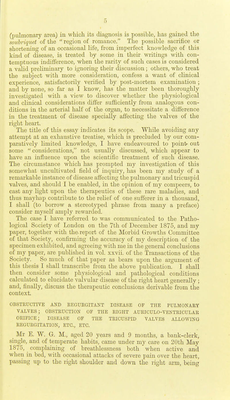 (pulmonary area) in whicli its diagnosis is possible, has gained the soubriquet of tlie region of romance. The possible sacrifice or shortening of an occasional life, from imperfect knowledge of this kind of disease, is treated by some in their writings with con- temptuous indifference, when the rarity of such cases is considered a valid preliminary to ignoring their discussion; others, who treat the subject with more consideration, confess a want of clinical experience, satisfactorily verified by post-mortem examination ; and by none, so far as I know, has the matter been thoroughly investigated with a view to discover whether the physiological and clinical considerations differ sufficiently from analogous con- ditions in the arterial half of the organ, to necessitate a difference in the treatment of disease specially affecting the valves of the rio'ht heart. The title of this essay indicates its scope. While avoiding any attempt at an exhaustive treatise, which is precluded by our com- paratively limited knowledge, I have endeavoured to point- out some considerations, not usually discussed, which appear to have an influence upon the scientific treatment of such disease. The circumstance which has prompted my investigation of this somewhat uncultivated field of inquiry, has been my study of a remarkable instance of disease affecting the pulmonary and tricuspid valves, and should I be enabled, in the opinion of my compeers, to cast any light upon the therapeutics of these rare maladies, and thus mayhap contribute to the relief of one sufferer in a thousand, I shall (to borrow a stereotyped phrase from many a preface) consider myself amply rewarded. The case I have referred to was communicated to the Patho- logical Society of London on the 7tli of December 1875, and my paper, together with the-report of the Morbid Growths Committee of that Society, confirming the accuracy of my description of the specimen exhibited, and agreeing with me in the general conclusions of my paper, are published in vol. xxvii. of the Transactions of the Society. So much of that paper as bears upon the argument of this thesis I shall transcribe from the above publication. I shall then consider some physiological and pathological conditions calculated to elucidate valvular disease of the right heart generally; and, finally, discuss the therapeutic conclusions derivable from the context. OBSTRUCTIVE AND EEGUEGITANT DISEASE OF THE PULMONARY VALVES; OBSTRUCTION OF THE EIGHT AURICULO-VENTRICULAR ORIFICE; DISEASE OF THE TRICUSPID VALVES ALLOWING REGURGITATION, ETC., ETC. Mr E. W. G. M., aged 20 years and 9 months, a bank-clerk, single, and of temperate habits, came under my care on 20th May 1875, complaining of breathlessness both when active and when in bed, with occasional attacks of severe pain over the heart, passing up to the right shoidder and down the light arm, being