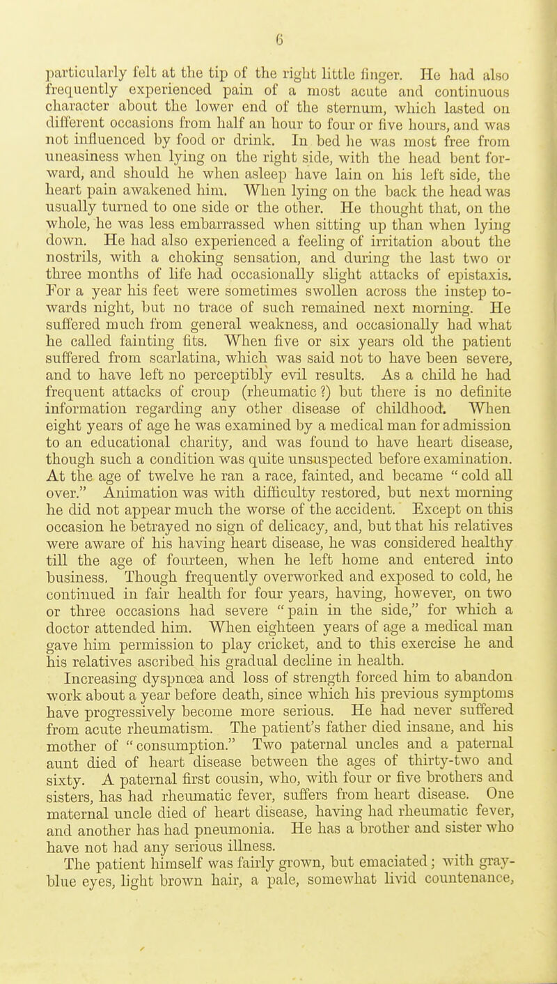 ]iarticularly felt at tlie tip of the right little finger. He had also frequently experienced pain of a most acute and continuous character about the lower end of the sternum, which lasted on different occasions from half an hour to four or five hours, and was not influenced by food or drink. In bed he was most free from uneasiness when lying on the right side, with the head bent for- ward, and should he when asleep have lain on his left side, the heart pain awakened him. When lying on the back the head was usually turned to one side or the other. He thought that, on the whole, he was less embarrassed when sitting up than when lying down. He had also experienced a feeling of irritation about the nostrils, with a choking sensation, and during the last two or three months of life had occasionally slight attacks of epistaxis. For a year his feet were sometimes swollen across the instep to- wards night, but no trace of such remained next morning. He suffered much from general weakness, and occasionally had what he called fainting fits. When five or six years old the patient suffered from scarlatina, which was said not to have been severe, and to have left no perceptibly evil results. As a child he had frequent attacks of croup (rheumatic ?) but there is no definite information regarding any other disease of childhood. When eight years of age he was examined by a medical man for admission to an educational charity, and was found to have heart disease, though such a condition was quite unsuspected before examination. At the age of twelve he ran a race, fainted, and became  cold all over. Animation was with difficulty restored, but next morning he did not appear much the worse of the accident. Except on this occasion he betrayed no sign of delicacy, and, but that his relatives were aware of his having heart disease, he was considered healthy till the age of fourteen, when he left home and entered into business. Though frequently overworked and exposed to cold, he continued in fair health for four years, having, however, on two or three occasions had severe pain in the side, for which a doctor attended him. When eighteen years of age a medical man gave him permission to play cricket, and to this exercise he and his relatives ascribed his gradual decline in health. Increasing dyspnoea and loss of strength forced him to abandon work about a year before death, since which his previous symptoms have progressively become more serious. He had never suffered from acute rheumatism. The patient's father died insane, and his mother of consumption. Two paternal uncles and a paternal aunt died of heart disease between the ages of thirty-two and sixty. A paternal first cousin, who, with four or five brothers and sisters, has had rheumatic fever, suffers from heart disease. One maternal uncle died of heart disease, having had rheumatic fever, and another has had pneumonia. He has a brother and sister who have not had any serious illness. The patient himself was fairly grown, but emaciated; with gray- blue eyes, light brown hair, a pale, somewhat livid countenance.