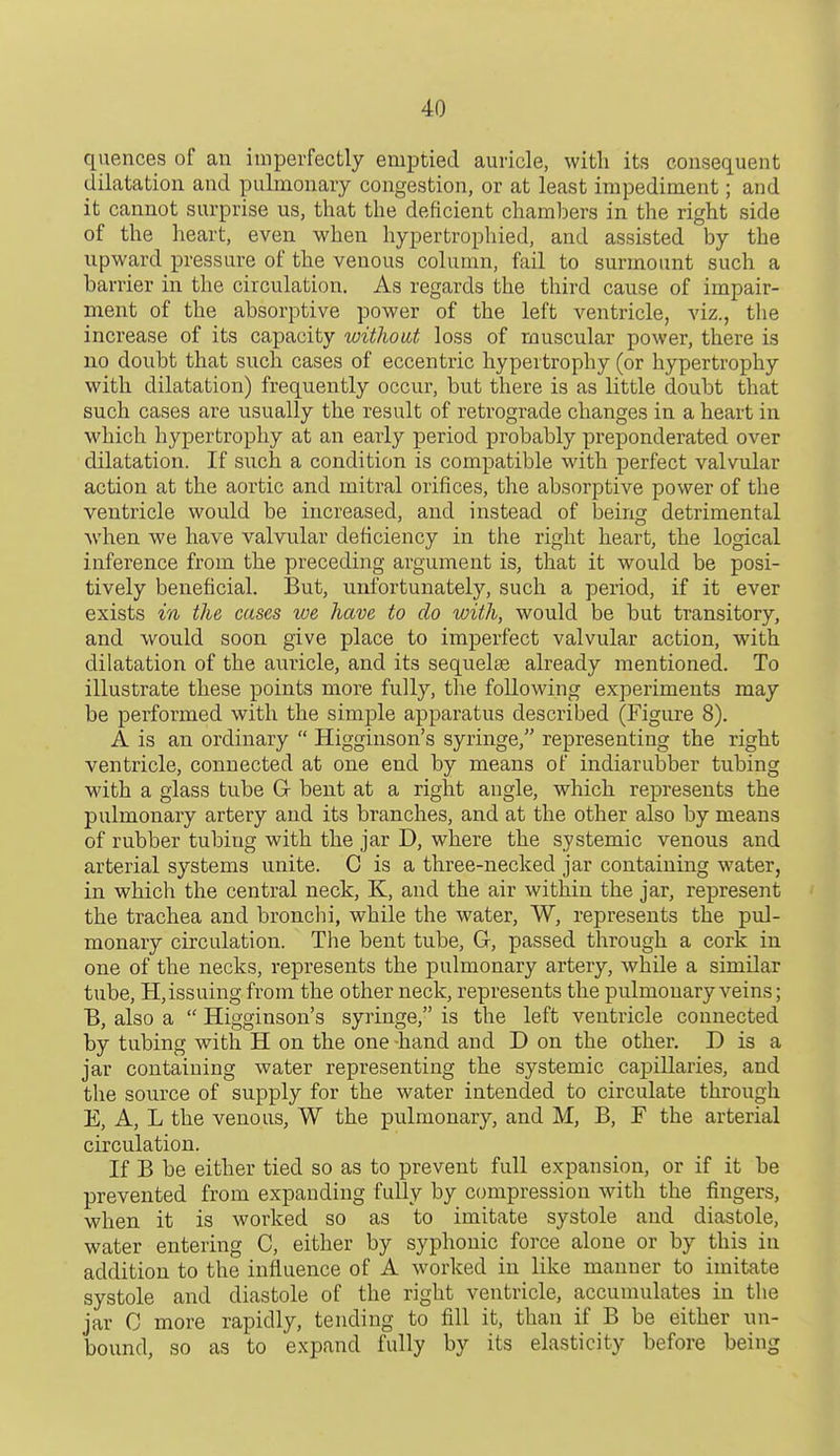 40 quences of an imperfectly emptied auricle, with its consequent dilatation and pulmonary congestion, or at least impediment; and it cannot surprise us, that the deficient chambers in the right side of the heart, even when hypertrophied, and assisted by the upward pressure of the venous column, fail to surmount such a barrier in the circulation. As regards the third cause of impair- ment of the absorptive power of the left ventricle, viz., the increase of its capacity without loss of muscular power, there is no doubt that such cases of eccentric hypertrophy (or hypertrophy with dilatation) frequently occur, but there is as little doubt that such cases are usually the result of retrograde changes in a heart in which hypertrophy at an early period probably preponderated over dilatation. If such a condition is compatible with perfect valvular action at the aortic and mitral orifices, the absorptive power of the ventricle would be increased, and instead of being detrimental Nvhen we have valvular deficiency in the right heart, the logical inference from the preceding argument is, that it would be posi- tively beneficial. But, unfortunately, such a period, if it ever exists m the cases we have to do with, would be but transitory, and would soon give place to imperfect valvular action, with dilatation of the auricle, and its sequelae already mentioned. To illustrate these points more fully, the following experiments may be performed with the simple apparatus described (Figure 8). A is an ordinary  Higginson's syringe, representing the right ventricle, connected at one end by means of indiarubber tubing with a glass tube G bent at a right angle, which represents the pulmonary artery and its branches, and at the other also by means of rubber tubing with the jar D, where the systemic venous and arterial systems unite. 0 is a three-necked jar containing water, in which the central neck, K, and the air within the jar, represent the trachea and bronclii, while the water, W, represents the pul- monary circulation. The bent tube, Gr, passed through a cork in one of the necks, represents the pulmonary artery, while a similar tube, H,issuing from the other neck, represents the pulmonary veins; B, also a  Higginson's syringe, is the left ventricle connected by tubing with H on the one -hand and D on the other. D is a jar containing water representing the systemic capillaries, and the source of supply for the water intended to circulate through E, A, L the venous, W the pulmonary, and M, B, F the arterial circulation. If B be either tied so as to prevent full expansion, or if it be prevented from expanding fully by c(jmpression with the fingers, when it is worked so as to imitate systole and diastole, water entering C, either by syphonic force alone or by this in addition to the influence of A worked in like manner to imitate systole and diastole of the right ventricle, accumulates in the jar C more rapidly, tending to fill it, than if B be either un- boimd, so as to expand fully by its elasticity before being