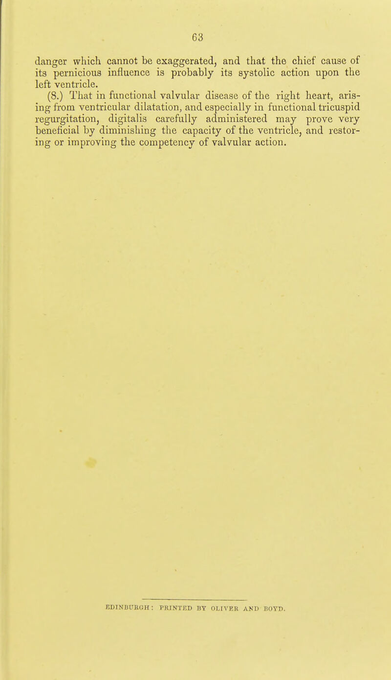 danger which cannot be exaggerated, and that the chief cause of its pernicious influence is probably its systolic action upon the left ventricle. (8.) That in functional valvular disease of the right heart, aris- ing from ventricular dilatation, and especially in functional tricuspid regurgitation, digitalis carefully administered may prove very beneficial by diminishing the capacity of the ventricle, and restor- ing or improving the competency of valvular action. EDINDUIIGIC PRINTED DY OTJVER AND HOYD.