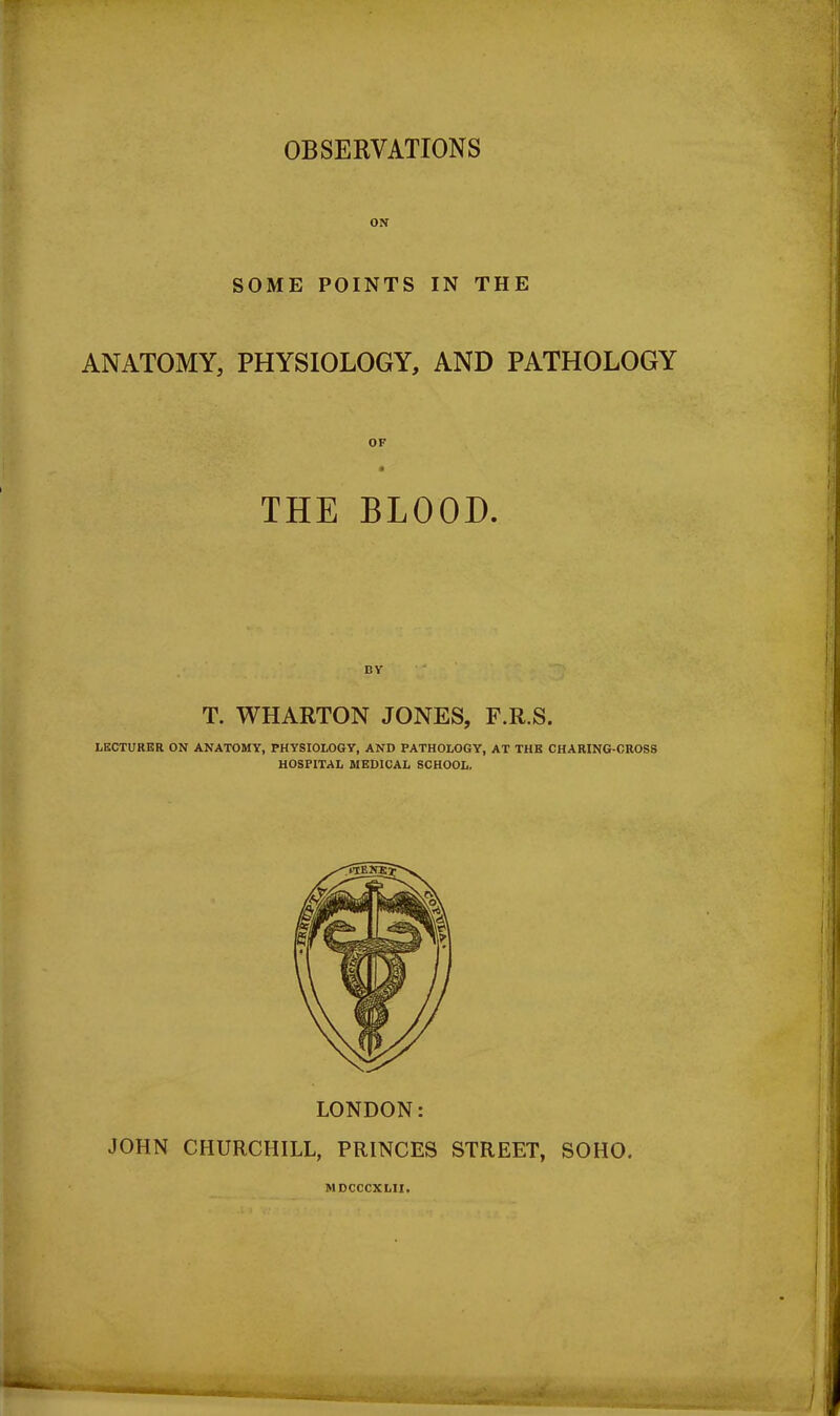 OBSERVATIONS ON SOME POINTS IN THE ANATOMY, PHYSIOLOGY, AND PATHOLOGY THE BLOOD. BY T. WHARTON JONES, F.R.S. LECTURER ON ANATOMY, PHYSIOLOGY, AND PATHOLOGY, AT THE CHARING-CROSS HOSPITAL MEDICAL SCHOOL. LONDON: JOHN CHURCHILL, PRINCES STREET, SOHO. MDCCCXLII. QMfcM|