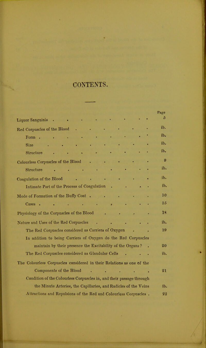 CONTENTS Liquor Sanguinis . Red Corpuscles of the Blood • Form Size Structure . < Colourless Corpuscles of the Blood ..... Structure Coagulation of the Blood ...••• Intimate Part of the Process of Coagulation . . . • Mode of Formation of the Buffy Coat ..... Cases * * « . * f * •• Physiology of the Corpuscles of the Blood . . , Nature and Uses of the Red Corpuscles . . . . . The Red Corpuscles considered as Carriers of Oxygen In addition to being Carriers of Oxygen do the Red Corpuscles maintain by their presence the Excitability of the Organs ? The Red Corpuscles considered as Glandular Cells The Colourless Corpuscles considered in their Relations as one of the Components of the Blood . . . . . Condition of the Colourless Corpuscles in, and their passage through the Minute Arteries, the Capillaries, and Radicles of the Veins Attractions and Repulsions of the Red and Colourless Corpuscles . Page 5 ib. ib. ib. ib. 9 ib. ib. ib. 10 15 18 ib. 19 20 ib. 21 ib. 22 ■S