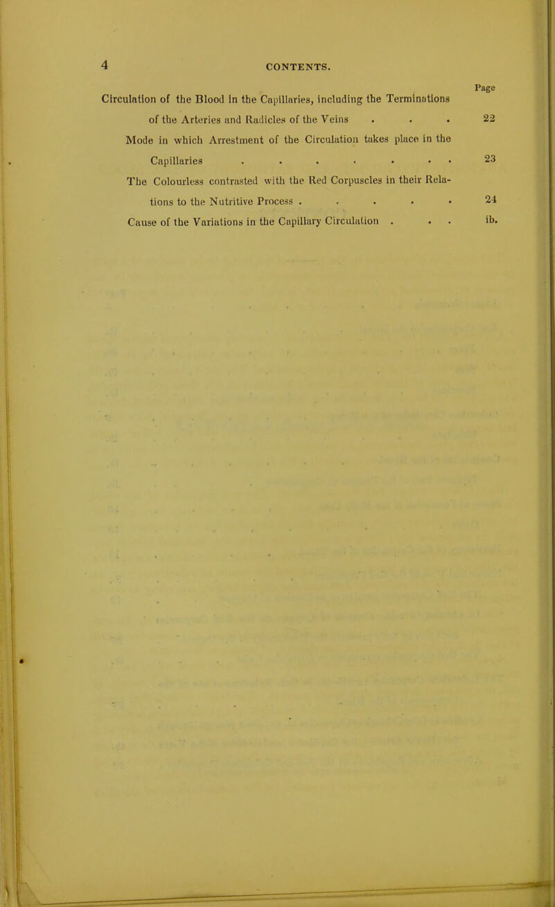 Circulation of the Blood in the Capillaries, including the Terminations of the Arteries and Radicles of the Veins Mode in which Arrestment of the Circulation takes place in the Capillaries . . . . . • The Colourless contrasted with the Red Corpuscles in their Rela- tions to the Nutritive Process . Cause of the Variations in the Capillary Circulation . Page 22 23 24 ib.