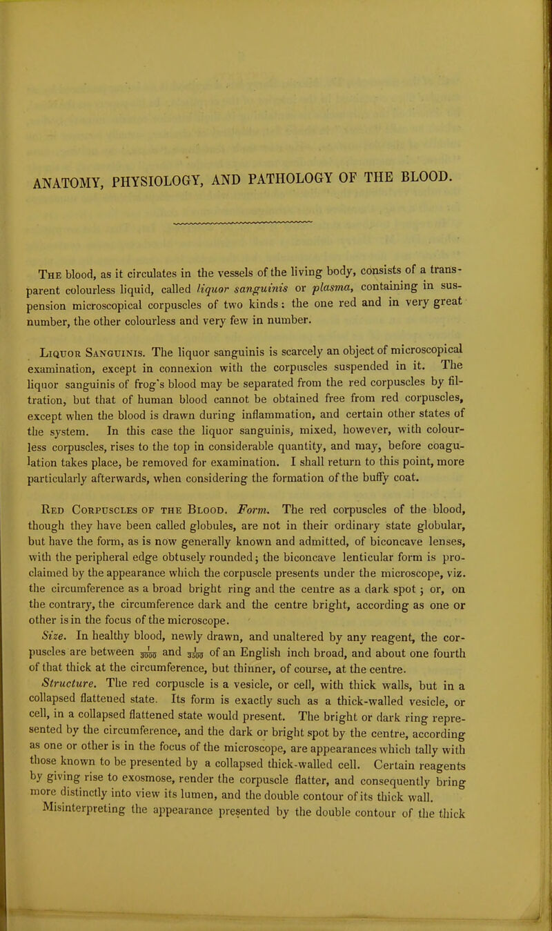 ANATOMY, PHYSIOLOGY, AND PATHOLOGY OF THE BLOOD. The blood, as it circulates in the vessels of the living body, consists of a trans- parent colourless liquid, called liquor sanguinis or plasma, containing in sus- pension microscopical corpuscles of two kinds: the one red and in veiy gieat number, the other colourless and very few in number. Liquor Sanguinis. The liquor sanguinis is scarcely an object of microscopical examination, except in connexion with the corpuscles suspended in it. The liquor sanguinis of frog's blood may be separated from the red corpuscles by fil- tration, but that of human blood cannot be obtained free from red corpuscles, except when the blood is drawn during inflammation, and certain other states of the system. In this case the liquor sanguinis, mixed, however, with colour- less corpuscles, rises to the top in considerable quantity, and may, before coagu- lation takes place, be removed for examination. I shall return to this point, more particularly afterwards, when considering the formation of the buffy coat. Red Corpuscles of the Blood. Form. The red corpuscles of the blood, though they have been called globules, are not in their ordinary state globular, but have the form, as is now generally known and admitted, of biconcave lenses, with the peripheral edge obtusely rounded; the biconcave lenticular form is pro- claimed by the appearance which the corpuscle presents under the microscope, viz. the circumference as a broad bright ring and the centre as a dark spot ; or, on the contrary, the circumference dark and the centre bright, according as one or other is in the focus of the microscope. Size. In healthy blood, newly drawn, and unaltered by any reagent, the cor- puscles are between ^ and ^ of an English inch broad, and about one fourth of that thick at the circumference, but thinner, of course, at the centre. Structure. The red corpuscle is a vesicle, or cell, with thick walls, but in a collapsed flattened state. Its form is exactly such as a thick-walled vesicle, or cell, in a collapsed flattened state would present. The bright or dark ring repre- sented by the circumference, and the dark or bright spot by the centre, according as one or other is in the focus of the microscope, are appearances which tally with those known to be presented by a collapsed thick-walled cell. Certain reagents by giving lise to exosmose, render the corpuscle flatter, and consequently bring more distinctly into view its lumen, and the double contour of its thick wall. Misinterpreting the appearance presented by the double contour of the thick