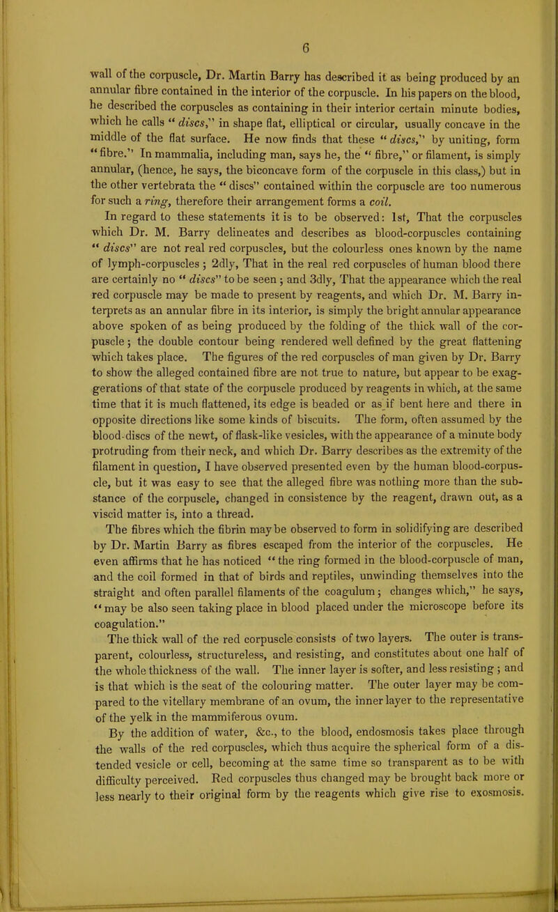 wall of the corpuscle. Dr. Martin Barry has described it as being produced by an annular fibre contained in the interior of the corpuscle. In bis papers on the blood, he described the corpuscles as containing in their interior certain minute bodies, which he calls “ discs, in shape flat, elliptical or circular, usually concave in the middle of the flat surface. He now finds that these “ discs, by uniting, form “ fibre.’’ In mammalia, including man, says he, the “ fibre,” or filament, is simply annular, (hence, he says, the biconcave form of the corpuscle in this class,) but in the other vertebrata the “ discs contained within the corpuscle are too numerous for such a ring, therefore their arrangement forms a coil. In regard to these statements it is to be observed: 1st, That the corpuscles which Dr. M. Barry delineates and describes as blood-corpuscles containing “ discs are not real red corpuscles, but the colourless ones known by the name of lymph-corpuscles ; 2dly, That in the real red corpuscles of human blood there are certainly no “ discs to be seen ; and 3dly, That the appearance which the real red corpuscle may be made to present by reagents, and which Dr. M. Barry in- terprets as an annular fibre in its interior, is simply the bright annular appearance above spoken of as being produced by the folding of the thick wall of the cor- puscle ; the double contour being rendered well defined by the great flattening which takes place. The figures of the red corpuscles of man given by Dr. Barry to show the alleged contained fibre are not true to nature, but appear to be exag- gerations of that state of the corpuscle produced by reagents in which, at the same time that it is much flattened, its edge is beaded or as_if bent here and there in opposite directions like some kinds of biscuits. The form, often assumed by the blood-discs of the newt, of flask-like vesicles, with the appearance of a minute body protruding from their neck, and which Dr. Barry describes as the extremity of the filament in question, I have observed presented even by the human blood-corpus- cle, but it was easy to see that the alleged fibre was nothing more than the sub- stance of the corpuscle, changed in consistence by the reagent, drawn out, as a viscid matter is, into a thread. The fibres which the fibrin maybe observed to form in solidifying are described by Dr. Martin Barry as fibres escaped from the interior of the corpuscles. He even affirms that he has noticed “ the ring formed in the blood-corpuscle of man, and the coil formed in that of birds and reptiles, unwinding themselves into the straight and often parallel filaments of the coagulum; changes which,” he says, “ may be also seen taking place in blood placed under the microscope before its coagulation.” The thick wall of the red corpuscle consists of two layers. The outer is trans- parent, colourless, structureless, and resisting, and constitutes about one half of the whole thickness of the wall. The inner layer is softer, and less resisting ; and is that which is the seat of the colouring matter. The outer layer may be com- pared to the vitellary membrane of an ovum, the inner layer to the representative of the yelk in the mammiferous ovum. By the addition of water, &c., to the blood, endosmosis takes place through the walls of the red corpuscles, which thus acquire the spherical form of a dis- tended vesicle or cell, becoming at the same time so transparent as to be with difficulty perceived. Red corpuscles thus changed may be brought back more or less nearly to their original form by the reagents which give rise to exosmosis.