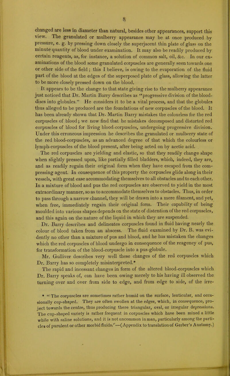 changed are less in diameter than natural, besides other appearances, support this view. The granulated or mulberry appearance may be at once produced by pressure, e. g. by pressing down closely the superjacent thin plate of glass on the minute quantity of blood under examination. It may also be readily produced by certain reagents, as, for instance, a solution of common salt, oil, &c. In our ex- aminations of the blood some granulated corpuscles are generally seen towards one or other side of the field ; this I believe, is owing to the evaporation of the fluid part of the blood at the edges of the superposed plate of glass, allowing the latter to be more closely pressed down on the blood. It appears to be the change to that state giving rise to the mulberry appearance just noticed that Dr. Martin Barry describes as “progressive division of the blood- discs into globules.” He considers it to be a vital process, and that the globules thus alleged to be produced are the foundations of new corpuscles of the blood. It has been already shown that Dr. Martin Barry mistakes the colourless for the red corpuscles of blood; we now find that he mistakes decomposed and distorted red corpuscles of blood for living blood-corpuscles, undergoing progressive division. Under this erroneous impression he describes the granulated or mulberry state of the red blood-corpuscles, as an advanced degree of that which the colourless or lymph-corpuscles of the blood present, after being acted on by acetic acid. The red corpuscles are yielding and elastic, so that they readily change shape when slightly pressed upon, like partially filled bladders, which, indeed, they are, and as readily regain their original form when they have escaped from the com- pressing agent. In consequence of this property the corpuscles glide along in their vessels, with great ease accommodating themselves to all obstacles and to each other. In a mixture of blood and pus the red corpuscles are observed to yield in the most extraordinary manner, so as to accommodate themselves to obstacles. Thus, in order to pass through a narrow channel, they will be drawn into a mere filament, and yet, when free, immediately regain their original form. Their capability of being moulded into various shapes depends on the state of distention of the red corpuscles, and this again on the nature of the liquid in which they are suspended. Dr. Barry describes and delineates corpuscles found in fluid having nearly the colour of blood taken from an abscess. The fluid examined by Dr. B. was evi- dently no other than a mixture of pus and blood, and he has mistaken the changes which the red corpuscles of blood undergo in consequence of the reagency of pus, for transformation of the blood-corpuscle into a pus-globule. Mr. Gulliver describes very well these changes of the red corpuscles which Dr. Barry has so completely misinterpreted.* The rapid and incessant changes in form of the altered blood-corpuscles which Dr. Barry speaks of, can have been owing merely to his having ill observed the turning over and over from side to edge, and from edge to side, of the irre- • “ The corpuscles are sometimes rather humid on the surface, lenticular, and occa- sionally cup-shaped. They are often swollen at the edges, which, in consequence, pro- ject towards the centre, thus producing there triangular, oval, or irregular depressions. The cup-shaped variety is rather frequent in corpuscles which have been mixed a little while with saline solutions, and it is not uncommon in man, particularly among the parti- cles of purulent or other morbid fluids.”—(Appendix to translation of Gerber’s Anatomy.)