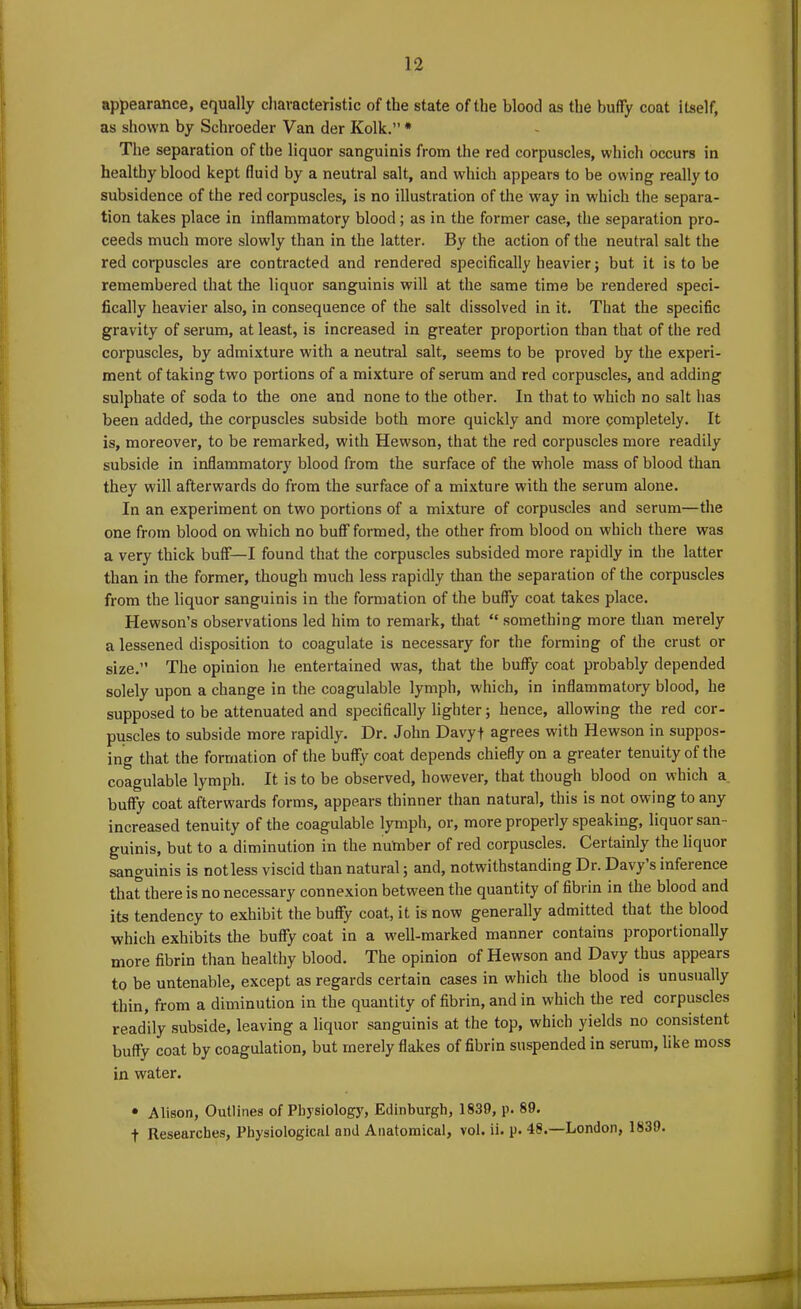 appearance, equally characteristic of the state of the blood as the huffy coat itself, as shown by Schroeder Van der Kolk.” * The separation of the liquor sanguinis from the red corpuscles, which occurs in healthy blood kept fluid by a neutral salt, and which appears to be owing really to subsidence of the red corpuscles, is no illustration of the way in which the separa- tion takes place in inflammatory blood; as in the former case, the separation pro- ceeds much more slowly than in the latter. By the action of the neutral salt the red corpuscles are contracted and rendered specifically heavier; but it is to be remembered that the liquor sanguinis will at the same time be rendered speci- fically heavier also, in consequence of the salt dissolved in it. That the specific gravity of serum, at least, is increased in greater proportion than that of the red corpuscles, by admixture with a neutral salt, seems to be proved by the experi- ment of taking two portions of a mixture of serum and red corpuscles, and adding sulphate of soda to the one and none to the other. In that to which no salt has been added, the corpuscles subside both more quickly and more completely. It is, moreover, to be remarked, with Hewson, that the red corpuscles more readily subside in inflammatory blood from the surface of the whole mass of blood than they will afterwards do from the surface of a mixture with the serum alone. In an experiment on two portions of a mixture of corpuscles and serum—the one from blood on which no buff formed, the other from blood on which there was a very thick buff—I found that the corpuscles subsided more rapidly in the latter than in the former, though much less rapidly than the separation of the corpuscles from the liquor sanguinis in the formation of the buffy coat takes place. Hewson’s observations led him to remark, that “ something more than merely a lessened disposition to coagulate is necessary for the forming of the crust or size. The opinion he entertained was, that the buffy coat probably depended solely upon a change in the coagulable lymph, which, in inflammatory blood, he supposed to be attenuated and specifically lighter; hence, allowing the red cor- puscles to subside more rapidly. Dr. John Davyf agrees with Hewson in suppos- ing that the formation of the buffy coat depends chiefly on a greater tenuity of the coagulable lymph. It is to be observed, however, that though blood on which a buffy coat afterwards forms, appears thinner than natural, this is not owing to any increased tenuity of the coagulable lymph, or, more properly speaking, liquor san- guinis, but to a diminution in the nutnber of red corpuscles. Certainly the liquor sanguinis is not less viscid than natural; and, notwithstanding Dr. Davy s inference that there is no necessary connexion between the quantity of fibrin in the blood and its tendency to exhibit the buffy coat, it is now generally admitted that the blood which exhibits the buffy coat in a well-marked manner contains propoi tionally more fibrin than healthy blood. The opinion of Hewson and Davy thus appears to be untenable, except as regards certain cases in which the blood is unusually thin, from a diminution in the quantity of fibrin, and in which the red corpuscles readily subside, leaving a liquor sanguinis at the top, which yields no consistent buffy coat by coagulation, but merely flakes of fibrin suspended in serum, like moss in water. • Alison, Outlines of Physiology, Edinburgh, 1839, p. 89. f Researches, Physiological and Anatomical, vol. ii. p. 48.—London, 1839.