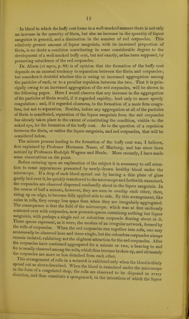 In blood in which the huffy coat forms in a well-marked manner there is not only an increase in the quantity of fibrin, but also an increase in the quantity of liquor sanguinis in general, and a diminution in the number of red corpuscles. This relatively greater amount of liquor sanguinis, with its increased proportion of fibrin, is no doubt a condition contributing in some considerable degree to the development of a well-marked buffy coat, but not exactly, as has been supposed, by promoting subsidence of the red corpuscles. Dr. Alison (ut supra, p. 88) is of opinion that the formation of the buffy coat depends on an unusual tendency to separation between the fibrin and corpuscles; but considers it doubtful whether this is owing to increased aggregation among the particles of each, or to a peculiar repulsion between the two. That it is prin- cipally owing to an increased aggregation of the red corpuscles, will be shown in the following pages. Here I would observe that any increase in the aggregation of the particles of fibrin would, if it regarded rapidity, lead only to more speedy coagulation ; and, if it regarded closeness, to the formation of a more firm coagu- lum, but not to separation. Besides, before any aggregation at all of the particles of fibrin is manifested, separation of the liquor sanguinis from the red corpuscles has already taken place to the extent of constituting the condition, visible to the naked eye, for the formation of the buffy coat. As to the question of a repulsion between the fibrin, or rather the liquor sanguinis, and red corpuscles, that will be considered below. The minute process leading to the formation of the buffy coat was, I believe, first explained by Professor Hermann Nasse, of Marburg, and has since been noticed by Professors Rudolph Wagner and Henle. More recently, I have made some observations on the point. Before entering upon an explanation of the subject it is necessary to call atten- tion to some appearances presented by newly-drawn healthy blood under the microscope. If a drop of such blood spread out by having a thin plate of glass gently laid over it, be quickly transferred to the microscope and forthwith examined, the corpuscles are observed dispersed confusedly about in the liquor sanguinis. In the course of half a minute, however, they are seen to overlap each other then rising up on edge, to become fully applied side to side. By this arrangement, like coins in rolls, they occupy less space than when they are irregularly aggregated. 6 consequence is that the field of the microscope, which was at first uniformly scattered over with corpuscles, now presents spaces containing nothing but liouor sanguinis, with perhaps a single red or colourless corpuscle floating about in it. I hese spaces represent, as it were, the meshes of an irregular network, formed by e rolls of corpuscles. When the red corpuscles run together into rolls, one may occasionally be observed here and there single, but the colourless corpuscles always remain isolated, exhibiting not the slightest attraction for the red corpuscles. After he corpuscles have continued aggregated for a minute or two, a heaving to and f o is usually observed among the rolls, which thus become broken up, and ultimately the corpuscles are more or less detached from each other. 7 This arrangement of rolls in a network is exhibited only when the blood is thinlv ZtrlTZl deiTiM1' W,r the bl00d iS the“^ m the form of a coagulated drop, the rolls are observed to be disposed in every lection, and thus constitute a spongework, in the interstices of which the liquor
