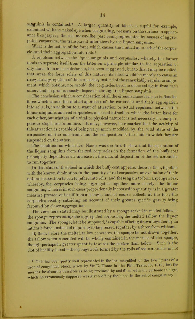 sanguinis is contained.* A larger quantity of blood, a cupful for example, examined with the naked eye when coagulating, presents on the surface an appear- ance like jasper; the red mossy-like part being represented by masses of aggre- gated corpuscles, the transparent interstices by the liquor sanguinis. What is the nature of the force which causes the mutual approach of the corpus- cle sand their aggregation into rolls ? A repulsion between the liquor sanguinis and corpuscles, whereby the former tends to separate itself from the latter on a principle similar to the separation of oily fluids from moist substances, has been suggested; but to this it may be replied, that were the force solely of this nature, its effect would be merely to cause an irregular aggregation of the corpuscles, instead of the remarkably regular arrange- ment which obtains, nor would the corpuscles become detached again from each other, and be promiscuously dispersed through the liquor sanguinis. The conclusion which a consideration of all the circumstances leads to is, that the force which causes the mutual approach of the corpuscles and their aggregation into rolls, is, in addition to a want of attraction or actual repulsion between the liquor sanguinis and red corpuscles, a special attraction which the latter have for each other, but whether of a vital or physical nature it is not necessary for our pur- pose to stop here to inquire. It may, however, be remarked that the activity of this attraction is capable of being very much modified by the vital state of the corpuscles on the one hand, and the composition of the fluid in which they are suspended on the other. The condition on which Dr. Nasse was the first to show that the separation of the liquor sanguinis from the red corpuscles in the formation of the buffy coat principally depends, is an increase in the natural disposition of the red corpuscles to run together. In that state of the blood in which the buffy coat appears, there is then, together with the known diminution in the quantity of red corpuscles, an exaltation of their natural disposition to run together into rolls, and these again to form a spongework, whereby, the corpuscles being aggregated together more closely, the liquor sanguinis, which is in such cases proportionally increased in quantity, is in a greater measure pressed out as if from a sponge, and of course collects at the top ; the corpuscles readily subsiding on account of their greater specific gravity being favoured by closer aggregation. The view here stated may be illustrated by a sponge soaked in melted tallow— the sponge representing the aggregated corpuscles, the melted tallow the liquor sanguinis. The sponge, let it be supposed, is capable of being drawn together by an intrinsic force, instead of requiring to be pressed together by a force from without. If, then, before the melted tallow concretes, the sponge be not drawn together, the tallow when concreted will be wholly contained in the meshes of the sponge, though perhaps in greater quantity towards the surface than below. Such is the clot of healthy blood—the spongework formed by the rolls of red corpuscles is not • This has been pretty well represented in the less magnified of the two figures of a drop of coagulated blood, given by Sir E. Home in the Phil. Trans, for 1818, but the meshes he absurdly describes as being produced by and filled with the carbonic acid gas, which he erroneously supposed was given off by the blood in the act of coagulating. »