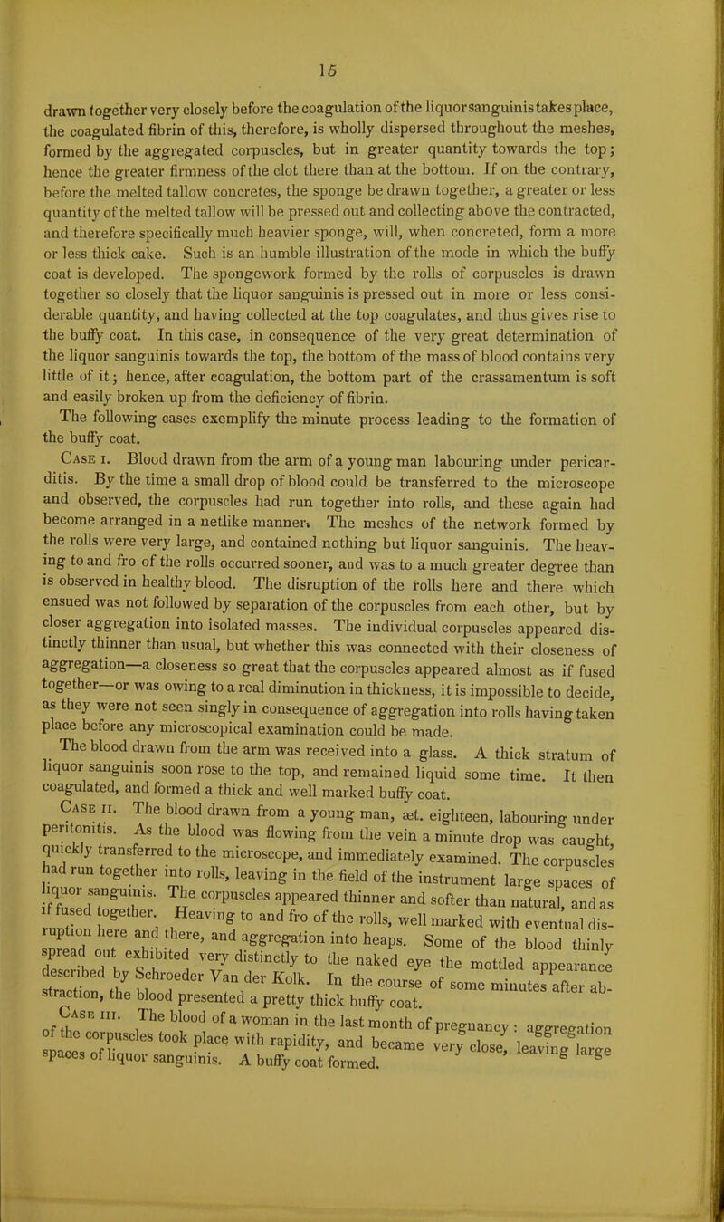 drawn together very closely before the coagulation of the liquorsanguinis takes place, the coagulated fibrin of this, therefore, is wholly dispersed throughout the meshes, formed by the aggregated corpuscles, but in greater quantity towards the top; hence the greater firmness of the clot there than at the bottom. If on the contrary, before the melted tallow concretes, the sponge be drawn together, a greater or less quantity of the melted tallow will be pressed out and collecting above the contracted, and therefore specifically much heavier sponge, will, when concreted, form a more or less thick cake. Such is an humble illustration of the mode in which the buffy coat is developed. The spongework formed by the rolls of corpuscles is drawn together so closely that the liquor sanguinis is pressed out in more or less consi- derable quantity, and having collected at the top coagulates, and thus gives rise to the buffy coat. In this case, in consequence of the very great determination of the liquor sanguinis towards the top, the bottom of the mass of blood contains very little of it; hence, after coagulation, the bottom part of the crassamentum is soft and easily broken up from the deficiency of fibrin. The following cases exemplify the minute process leading to the formation of the buffy coat. Case i. Blood drawn from the arm of a young man labouring under pericar- ditis. By the time a small drop of blood could be transferred to the microscope and observed, the corpuscles had run together into rolls, and these again had become arranged in a netlike manner* The meshes of the network formed by the rolls were very large, and contained nothing but liquor sanguinis. The heav- ing to and fro of the rolls occurred sooner, aud was to a much greater degree than is observed in healthy blood. The disruption of the rolls here and there which ensued was not followed by separation of the corpuscles from each other, but by closer aggregation into isolated masses. The individual corpuscles appeared dis- tinctly thinner than usual, but whether this was connected with their closeness of aggregation—a closeness so great that the corpuscles appeared almost as if fused together—or was owing to a real diminution in thickness, it is impossible to decide, as they were not seen singly in consequence of aggregation into rolls having taken place before any microscopical examination could be made. . The blood drawn from the arm was received into a glass. A thick stratum of liquor sanguinis soon rose to the top, and remained liquid some time. It then coagulated, and formed a thick and well marked buffy coat. Case ii. The blood drawn from a young man, set. eighteen, labouring under peritonitis. As the blood was flowing from the vein a minute drop was caught quickly transferred to the microscope, and immediately examined. The corpuscles had run together into rolls, leaving in the field of the instrument large spaces of if fulTolT18, R6 C°rpUSCleS aPPeai'ed thinner and softer *an natural, and as runt on hefe 't t0 ^ fl'0 °f ** r°lls’ Wel1 marked i*h eventual dis- snfeld out exh V T’ into heaps. Some of the blood thinly spiead out exhibited very distinctly to the naked eye the mottled anuearanre described by Schroeder Van der Kolk in th» ™e mottled appearance stractinn th*. il l , . 1 • ln tlle course of some minutes after ab- straction, the blood presented a pretty thick buffy coat. of tk * m' ,The bl°0d °f a WOman in the last month of pregnancy : aggregation plVofT5^Clest00k?lac^hh rapidity, and became very close! leavSarge spaces of liquor sanguinis. A buffy coat formed. g g