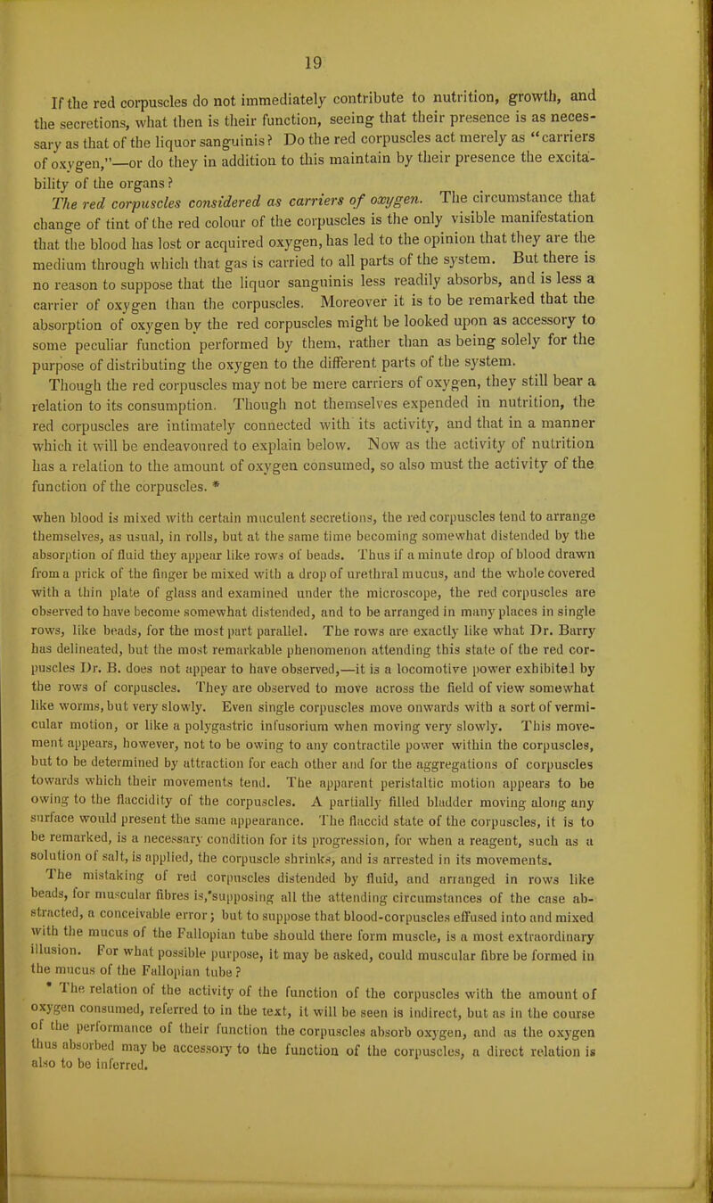 If the red corpuscles do not immediately contribute to nutrition, growth, and the secretions, what then is their function, seeing that their presence is as neces- sary as that of the liquor sanguinis ? Do the red corpuscles act merely as “ carriers of oxygen,”—or do they in addition to this maintain by their presence the excita- bility of the organs ? The red corpuscles considered as carriers of oxijgen. The circumstance that change of tint of the red colour of the corpuscles is the only v isible manifestation that the blood has lost or acquired oxygen, has led to the opinion that they are the medium through which that gas is carried to all parts of the system. But there is no reason to suppose that the liquor sanguinis less readily absoibs, and is less a carrier of oxygen than the corpuscles. Moreover it is to be remaiked that the absorption of oxygen by the red corpuscles might be looked upon as accessoiy to some peculiar function performed by them, rather than as being solely for the purpose of distributing the oxygen to the different parts of the system. Though the red corpuscles may not be mere carriers of oxygen, they still bear a relation to its consumption. Though not themselves expended in nutrition, the red corpuscles are intimately connected with its activity, and that in a manner which it will be endeavoured to explain below. Now as the activity of nutrition has a relation to the amount of oxygen consumed, so also must the activity of the function of the corpuscles. * when blood is mixed with certain muculent secretions, the red corpuscles tend to arrange themselves, as usual, in rolls, but at the same time becoming somewhat distended by the absorption of fluid they appear like rows of beads. Thus if a minute drop of blood drawn from a prick of the finger be mixed with a drop of urethral mucus, and the whole covered with a thin plate of glass and examined under the microscope, the red corpuscles are observed to have become somewhat distended, and to be arranged in many places in single rows, like beads, for the most part parallel. The rows are exactly like what Dr. Barry has delineated, but the most remarkable phenomenon attending this state of the red cor- puscles Dr. B. does not appear to have observed,—it is a locomotive power exhibited by the rows of corpuscles. They are observed to move across the field of view somewhat like worms, but very slowly. Even single corpuscles move onwards with a sort of vermi- cular motion, or like a polygastric infusorium when moving very slowly. This move- ment appears, however, not to be owing to any contractile power within the corpuscles, but to be determined by attraction for each other and for the aggregations of corpuscles towards which their movements tend. The apparent peristaltic motion appears to be owing to the flaccidity of the corpuscles. A partially filled bladder moving along any surface would present the same appearance. The flaccid state of the corpuscles, it is to be remarked, is a necessary condition for its progression, for when a reagent, such as a solution of salt, is applied, the corpuscle shrinks, and is arrested in its movements. The mistaking of red corpuscles distended by fluid, and arranged in rows like beads, lor muscular fibres is,'supposing all the attending circumstances of the case ab- stracted, a conceivable error; but to suppose that blood-corpuscles effused into and mixed with the mucus oi the Fallopian tube should there form muscle, is a most extraordinary illusion. For what possible purpose, it may be asked, could muscular fibre be formed in the mucus of the Fallopian tube ? 1 he relation of the activity of the function of the corpuscles with the amount of oxygen consumed, referred to in the text, it will be seen is indirect, but as in the course of the performance of their (unction the corpuscles absorb oxygen, and as the oxygen thus absoibed may be accessory to the function of the corpuscles, a direct relation is also to be inferred.