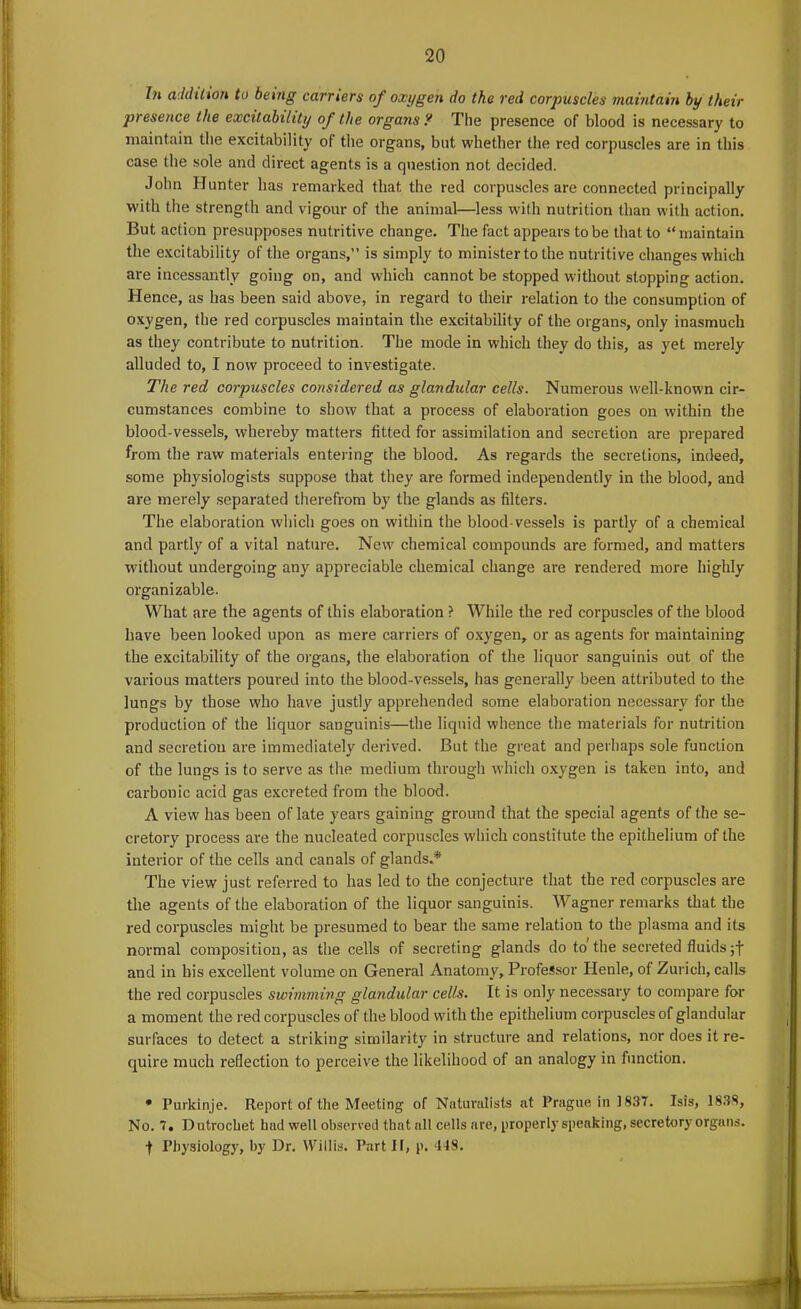 In addition to being carriers of oxygen do the red corpuscles maintain by their presence the excitability of the organs? The presence of blood is necessary to maintain the excitability of the organs, but whether the red corpuscles are in this case the sole and direct agents is a question not decided. John Hunter has remarked that the red corpuscles are connected principally with the strength and vigour of the animal—less with nutrition than with action. But action presupposes nutritive change. The fact appears to be that to “maintain the excitability of the organs,” is simply to minister to the nutritive changes which are incessantly going on, and which cannot be stopped without stopping action. Hence, as has been said above, in regard to their relation to the consumption of oxygen, the red corpuscles maintain the excitability of the organs, only inasmuch as they contribute to nutrition. The mode in which they do this, as yet merely alluded to, I now proceed to investigate. The red corpuscles considered as glandular cells. Numerous well-known cir- cumstances combine to show that a process of elaboration goes on within the blood-vessels, whereby matters fitted for assimilation and secretion are prepared from the raw materials entering the blood. As regards the secretions, indeed, some physiologists suppose that they are formed independently in the blood, and are merely separated therefrom by the glands as filters. The elaboration which goes on within the blood-vessels is partly of a chemical and partly of a vital nature. New chemical compounds are formed, and matters without undergoing any appreciable chemical change are rendered more highly organizable. What are the agents of this elaboration ? While the red corpuscles of the blood have been looked upon as mere carriers of oxygen, or as agents for maintaining the excitability of the organs, the elaboration of the liquor sanguinis out of the various matters poured into the blood-vessels, has generally been attributed to the lungs by those who have justly apprehended some elaboration necessary for the production of the liquor sanguinis—the liquid whence the materials for nutrition and secretion are immediately derived. But the great and perhaps sole function of the lungs is to serve as the medium through which oxygen is taken into, and carbonic acid gas excreted from the blood. A view has been of late years gaining ground that the special agents of the se- cretory process are the nucleated corpuscles which constitute the epithelium of the interior of the cells and canals of glands.* The view just referred to has led to the conjecture that the red corpuscles are the agents of the elaboration of the liquor sanguinis. Wagner remarks that the red corpuscles might be presumed to bear the same relation to the plasma and its normal composition, as the cells of secreting glands do to the secreted fluids ;f and in bis excellent volume on General Anatomy, Professor Henle, of Zurich, calls the red corpuscles swimming glandular cells. It is only necessary to compare for a moment the red corpuscles of the blood with the epithelium corpuscles of glandular surfaces to detect a striking similarity in structure and relations, nor does it re- quire much reflection to perceive the likelihood of an analogy in function. • Purkinje. Report of the Meeting of Naturalists at Prague in 1837. Isis, 1838, No. 7, Dutrochet had well observed that all cells are, properly speaking, secretory organs. •f Physiology, by Dr. Willis. Part II, p. 418.