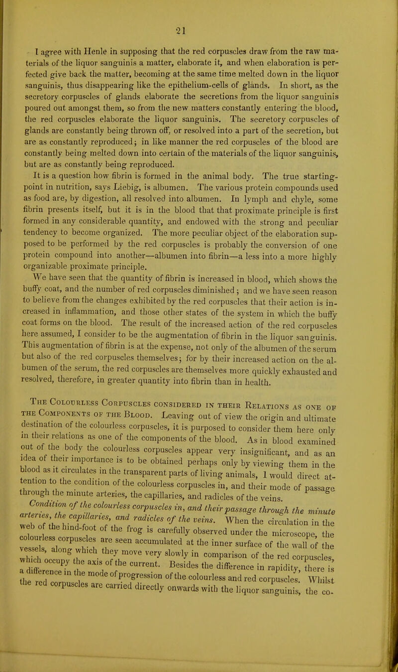 I agree with Ilenle in supposing that the red corpuscles draw from the raw ma- terials of the liquor sanguinis a matter, elaborate it, and when elaboration is per- fected give back the matter, becoming at the same time melted down in the liquor sanguinis, thus disappearing like the epithelium-cells of glands. In short, as the secretory corpuscles of glands elaborate the secretions from the liquor sanguinis poured out amongst them, so from the new matters constantly entering the blood, the red corpuscles elaborate the liquor sanguinis. The secretory corpuscles of glands are constantly being thrown off, or resolved into a part of the secretion, but are as constantly reproduced; in like manner the red corpuscles of the blood are constantly being melted down into certain of the materials of the liquor sanguinis, but are as constantly being reproduced. It is a question how fibrin is formed in the animal body. The true starting- point in nutrition, says Liebig, is albumen. The various protein compounds used as food are, by digestion, all resolved into albumen. In lymph and chyle, some fibrin presents itself, but it is in the blood that that proximate principle is first formed in any considerable quantity, and endowed with the strong and peculiar tendency to become organized. The more peculiar object of the elaboration sup- posed to be performed by the red corpuscles is probably the conversion of one protein compound into another—albumen into fibrin—a less into a more highly organizable proximate principle. We have seen that the quantity of fibrin is increased in blood, which shows the buffy coat, and the number of red corpuscles diminished ; and we have seen reason to believe from the changes exhibited by the red corpuscles that their action is in- creased in inflammation, and those other states of the system in which the bully coat forms on the blood. The result of the increased action of the red corpuscles here assumed, I considei to be the augmentation of fibrin in the liquor sanguinis. This augmentation of fibrin is at the expense, not only of the albumen of the serum but also of the red corpuscles themselves; for by their increased action on the al- bumen of the serum, the red corpuscles are themselves more quickly exhausted and resolved, therefore, in greater quantity into fibrin than in health. The Colourless Corpuscles considered in their Relations as one of the Components of the Blood. Leaving out of view the origin and ultimate destination of the colourless corpuscles, it is purposed to consider them here only in their relations as one of the components of the blood. As in blood examined out of the body the colourless corpuscles appear very insignificant, and as an idea of their importance is to be obtained perhaps only by viewing them in the blood as;it circulates in the transparent parts of living animals, 1 would direct at- tention to the condition of the colourless corpuscles in, and their mode of passage through the minute arteries, the capillaries, and radicles of the veins. Condition of the colourless corpuscles in, and their passage through the minute arteries, the capillaries, and radicles of the veins. When the circulation in the coin °if 10 lmd ?0t °f the fl'°S is carafully observed under the microscope, the r ess corpuscles are seen accumulated at the inner surface of the walUf the : • tb^move very sw* in «»- ' , „ “W t ,e axls of llle current. Besides the difference in rapidity there is the red”'6 T I' m°de Ol'piogrossion of the colourless and red corpLles.’ Whilst * 6 C°rpUScleS are Erectly onwards with the liquor sanguinis, the co