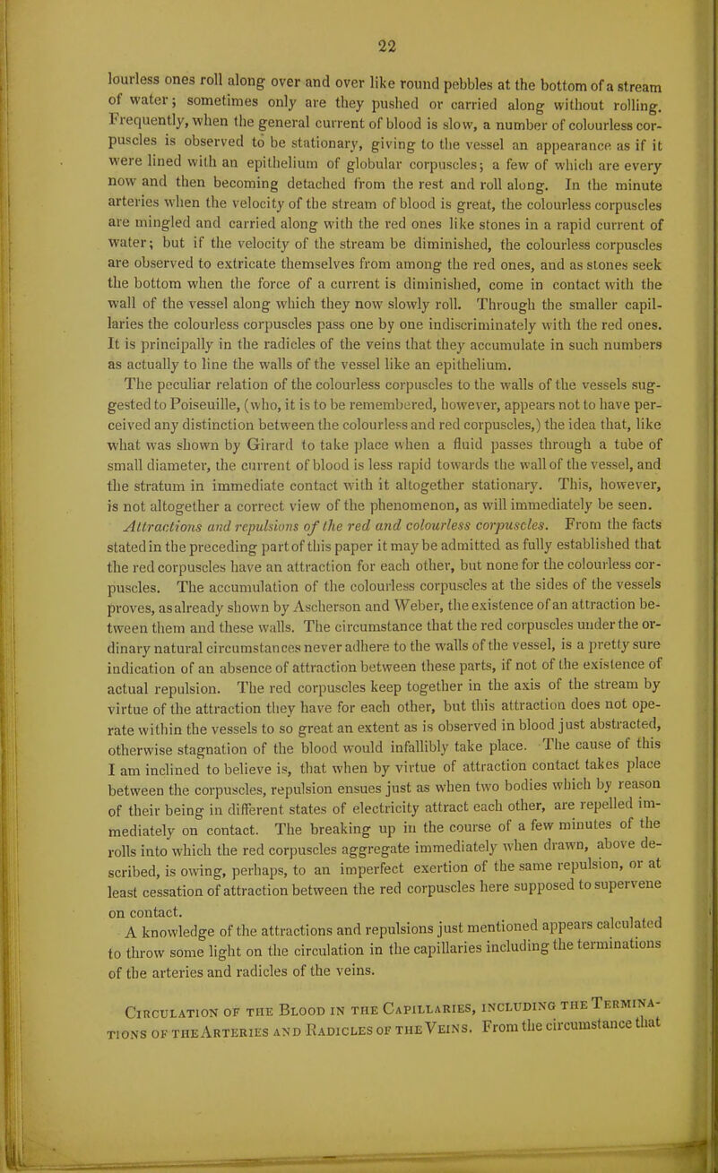 lourless ones roll along over and over like round pebbles at the bottom of a stream of watei ; sometimes only are they pushed or carried along without rolling. 1 lequently, when Ihe general current of blood is slow, a number of colourless cor- puscles is observed to be stationary, giving to the vessel an appearance as if it were lined with an epithelium of globular corpuscles; a few of which are every now and then becoming detached from the rest and roll along. In the minute arteries w hen the velocity of the stream of blood is great, the colourless corpuscles are mingled and carried along with the red ones like stones in a rapid current of water; but if the velocity of the stream be diminished, the colourless corpuscles are observed to extricate themselves from among the red ones, and as stones seek the bottom when the force of a current is diminished, come in contact with the wall of the vessel along which they now slowly roll. Through the smaller capil- laries the colourless corpuscles pass one by one indiscriminately with the red ones. It is principally in the radicles of the veins that they accumulate in such numbers as actually to line the walls of the vessel like an epithelium. The peculiar relation of the colourless corpuscles to the walls of the vessels sug- gested to Poiseuille, (who, it is to be remembered, however, appears not to have per- ceived any distinction between the colourless and red corpuscles,) the idea that, like what w'as shown by Girard to take place when a fluid passes through a tube of small diameter, the current of blood is less rapid towards the wall of the vessel, and the stratum in immediate contact with it altogether stationary. This, however, is not altogether a correct view of the phenomenon, as will immediately be seen. Attractions and repulsions of the red and colourless corpuscles. From the facts stated in the preceding partof this paper it may be admitted as fully established that the red corpuscles have an attraction for each other, but none for the colourless cor- puscles. The accumulation of the colourless corpuscles at the sides of the vessels proves, as already shown by Ascherson and Weber, the existence of an attraction be- tween them and these walls. The circumstance that the red corpuscles under the or- dinary natural circumstances never adhere, to the wralls of the vessel, is a pretty sure indication of an absence of attraction between these parts, if not of the existence of actual repulsion. The red corpuscles keep together in the axis of the stream by virtue of the attraction they have for each other, but this attraction does not ope- rate within the vessels to so great an extent as is observed in blood just abstracted, otherwise stagnation of the blood would infallibly take place. The cause of this I am inclined to believe is, that when by virtue of attraction contact takes place between the corpuscles, repulsion ensues just as when two bodies which by leason of their being in different states of electricity attract each other, are lepelled im- mediately on contact. The breaking up in the course of a few minutes of the rolls into which the red corpuscles aggregate immediately when drawn, above de- scribed, is owing, perhaps, to an imperfect exertion of the same repulsion, 01 at least cessation of attraction between the red corpuscles here supposed to supervene on contact. A knowledge of the attractions and repulsions just mentioned appears calculated to throw some light on the circulation in the capillaries including the terminations of the arteries and radicles of the veins. Circulation of the Blood in the Capillaries, including the Termina- tions of tiieArteries and Radicles of the Veins. From the circumstance t lat