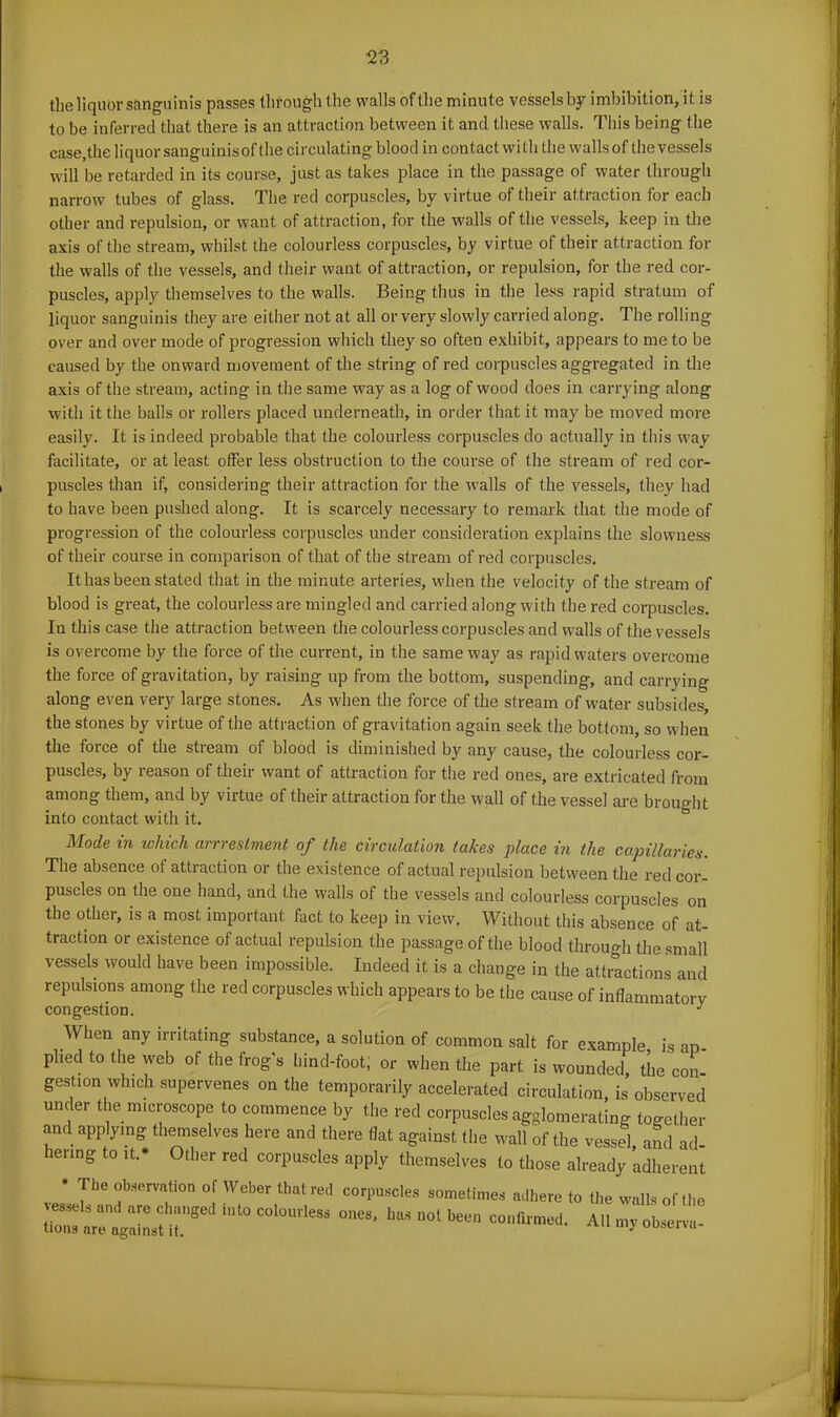 123 the liquor sanguinis passes through the walls ofthe minute vessels by imbibition, it is to be inferred that there is an attraction between it and these walls. This being the case,the liquor sanguinis of the circulating blood in contact with the walls of the vessels will be retarded in its course, just as takes place in the passage of water through narrow tubes of glass. The red corpuscles, by virtue of their attraction for each other and repulsion, or want of attraction, for the walls of the vessels, keep in the axis ofthe stream, whilst the colourless corpuscles, by virtue of their attraction for the walls of the vessels, and their want of attraction, or repulsion, for the red cor- puscles, apply themselves to the walls. Being thus in the less rapid stratum of liquor sanguinis they are either not at all or very slowly carried along. The rolling over and over mode of progression which they so often exhibit, appears to me to be caused by the onward movement of the string of red corpuscles aggregated in the axis of the stream, acting in the same way as a log of wood does in carrying along with it the balls or rollers placed underneath, in order that it may be moved more easily. It is indeed probable that the colourless corpuscles do actually in this way facilitate, or at least offer less obstruction to the course of the stream of red cor- puscles than if, considering their attraction for the walls of the vessels, they had to have been pushed along. It is scarcely necessary to remark that the mode of progression of the colourless corpuscles under consideration explains the slowness of their course in comparison of that of the stream of red corpuscles. It has been stated that in the minute arteries, when the velocity of the stream of blood is great, the colourless are mingled and carried along with the red corpuscles. In this case the attraction between the colourless corpuscles and walls of the vessels is overcome by the force of the current, in the same way as rapid waters overcome the force of gravitation, by raising up from the bottom, suspending, and carrying along even very large stones. As when the force of the stream of water subsides, the stones by virtue of the attraction of gravitation again seek the bottom, so when the force of the stream of blood is diminished by any cause, the colourless cor- puscles, by leason of their want of attraction for the red ones, are extricated from among them, and by virtue of their attraction for the wall of the vessel are brought into contact with it. Mode in which arrrestment of the circulation takes place in the capillaries. The absence of attraction or the existence of actual repulsion betu-een the red cor- puscles on the one hand, and the walls of the vessels and colourless corpuscles on the other, is a most important fact to keep in view. Without this absence of at- traction or existence of actual repulsion the passage ofthe blood through the small vessels would have been impossible. Indeed it is a change in the attractions and repulsions among the red corpuscles which appears to be the cause of inflammatorv congestion. J When any irritating substance, a solution of common salt for example is ap- plied to the web of the frog s hind-foot, or when the part is wounded, the con gestion which supervenes on the temporarily accelerated circulation, is observed under the microscope to commence by the red corpuscles agglomerating together and applying themselves here and there flat against the wall of the vessel and ad henng to it.* Other red corpuscles apply themselves to those already adherent * The observation of Weber that red vessels and are changed into colourless tions are against it. corpuscles sometimes adhere to the walls of the ones, has not been confirmed. All my observe-