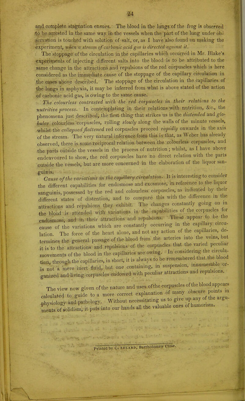 and complete stagnation ensues. The blood in the lungs of the frog is observed to be arrested in the same way in the vessels when the part of the lung under ob- servation is touched with solution of salt, or, as I have also found on making the experiment, when a stream of carbonic acid gas is directed against it. The stoppage of the circulation in the capillaries which occurred in Mr. Blake’s experiments of injecting different salts into the blood is to be attributed to the same change in the attractions and repulsions of the red corpuscles which is here considered as the immediate cause of the stoppage of the capillary circulation in the cases above described. The stoppage of the circulation in the capillaries of the lungs in asphyxia, it may be inferred from what is above stated of the action of carbonic acid gas, is owing to the same cause. The colourless contrasted with the red corpuscles in their relations to the nutritive process. In contemplating in their relations with nutrition, &c., the phenomena just described, the first thing that strikes us is the distended and glo- bular colourless corpuscles, rolling slowly along the walls of the minute vessels, whilst the collapsed flattened red corpuscles proceed rapidly onwards in the axis of the stream. The very natural inference from this is that, as Weber has already observed, there is some reciprocal relation between the colourless corpuscles, and the parts outside the vessels in the process of nutrition; whilst, as I have above endeavoured to show, the red corpuscles have no direct relation with the parts outside the vessels, but are more concerned in the elaboration of the liquor san- guinis. , . Cause of the variations in the capillary circulation. It is interesting to consider the different capabilities for endosmose and exosmose, in reference to the liquor sanguinis, possessed by the red and colourless corpuscles, as indicated by their different states of distention, and to compare this with the difference in the attractions and repulsions they exhibit. The changes constantly going on in the blood is attended with variations in the capabilities of the corpuscles foi endosmose, and in their attractions and repulsions. These appear to be the cause of the variations which are constantly occurring in the capillary circu- lation. The force of the heart alone, and not any action of the capillaries, de- termines the general passage of the blood from the arteries into the veins but it is to the attractions and repulsions of the corpuscles that the varied peculiar movements of the blood in the capillaries are owing. In const eim^ 1LCUC^a tion, through the capillaries, in short, it is always to be remembered that the bloo is not a mere inert fluid, but one containing, in suspension, innumerable ganized and living corpuscles endowed with peculiar attractions and repulsions. The view now given of the nature and uses of the corpuscles of the blood appears cabled to guide to a core correct explanation of many *ecure po.nts n physiology and6pathology. Without necessitating us to give up any of tlZ oiiml, it p£ into our hand, all the valuable ones of humor,sm. Printed by C. Adlard, Bartholomew Close.