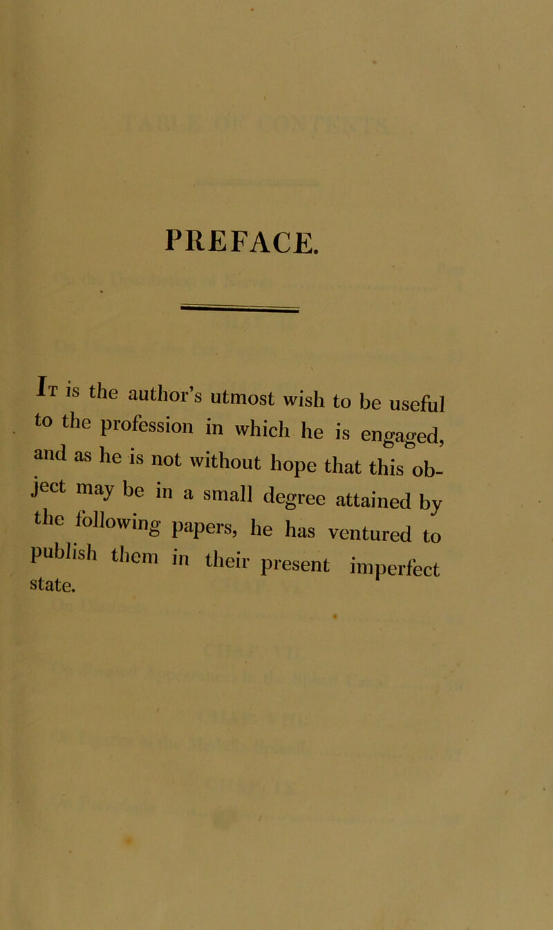 PREFACE. It is the author’s utmost wish to be useful to the profession in which he is engaged, and as he is not without hope that this^ob- ject may be in a small degree attained by the following papers, he has ventured to publish them in their present imperfect