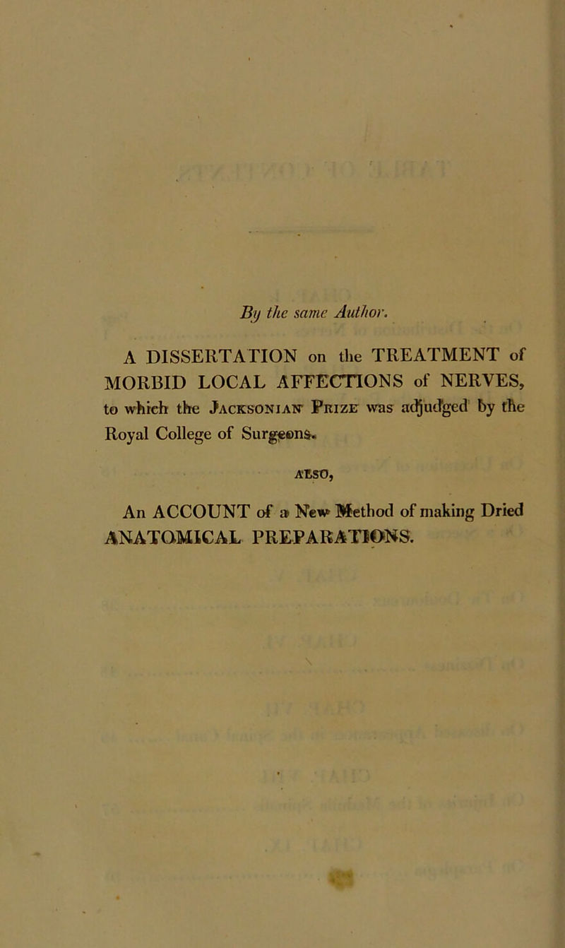 By the same Author. A DISSERTATION on the TREATMENT of MORBID LOCAL AFFECTIONS of NERVES, to whieh the Jacksonian- Prize was adjudged by the Royal College of Surgeons. AESO, An ACCOUNT of » New Method of making Dried ANATOMICAL PREPARATIONS.