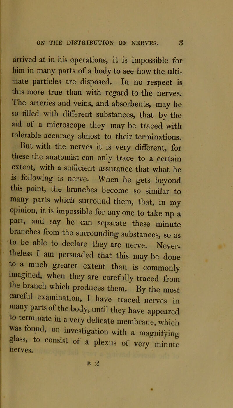 arrived at in his operations, it is impossible for him in many parts of a body to see how the ulti- mate particles are disposed. In no respect is this more true than with regard to the nerves. The arteries and veins, and absorbents, may be so filled with different substances, that by the aid of a microscope they may be traced with tolerable accuracy almost to their terminations. But with the nerves it is very different, for these the anatomist can only trace to a certain extent, with a sufficient assurance that what he is following is nerve. When he gets beyond this point, the branches become so similar to many parts which surround them, that, in my opinion, it is impossible for any one to take up a part, and say he can separate these minute branches from the surrounding substances, so as to be able to declare they are nerve. Never- theless I am persuaded that this may be done to a much greater extent than is commonly imagined, when they are carefully traced from the branch which produces them. By the most careful examination, I have traced nerves in many parts of the body, until they have appeared to terminate in a very delicate membrane, which was found, on investigation with a magnifying gass, to consist of a plexus of very minute nerves.