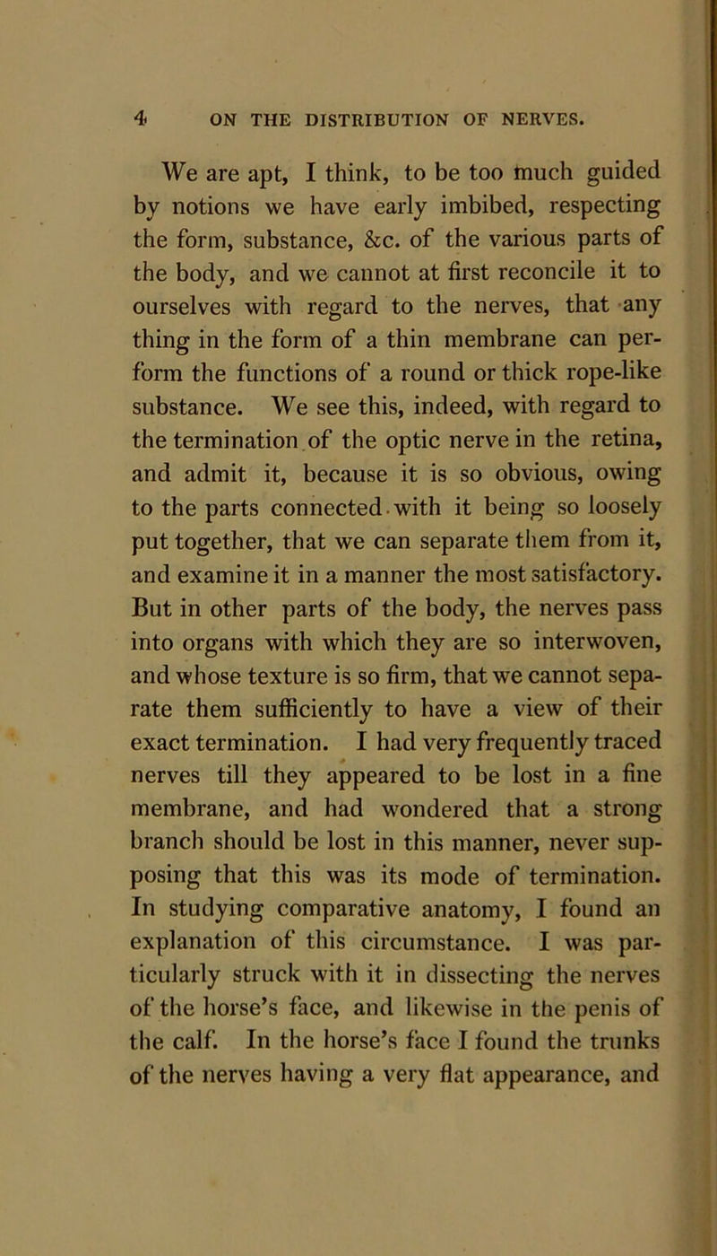 We are apt, I think, to be too much guided by notions we have early imbibed, respecting the form, substance, &c. of the various parts of the body, and we cannot at first reconcile it to ourselves with regard to the nerves, that any thing in the form of a thin membrane can per- form the functions of a round or thick rope-like substance. We see this, indeed, with regard to the termination of the optic nerve in the retina, and admit it, because it is so obvious, owing to the parts connected -with it being so loosely put together, that we can separate them from it, and examine it in a manner the most satisfactory. But in other parts of the body, the nerves pass into organs with which they are so interwoven, and whose texture is so firm, that we cannot sepa- rate them sufficiently to have a view of their exact termination. I had very frequently traced nerves till they appeared to be lost in a fine membrane, and had wondered that a strong branch should be lost in this manner, never sup- posing that this was its mode of termination. In studying comparative anatomy, I found an explanation of this circumstance. I was par- ticularly struck with it in dissecting the nerves of the horse’s face, and likewise in the penis of the calf. In the horse’s face I found the trunks of the nerves having a very flat appearance, and