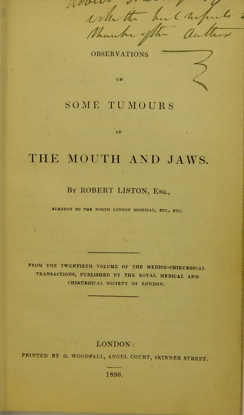 /^t^^-e^^^ ^^^^^^ ^<^'^^^ OBSERVATIONS SOME TUMOURS . OF THE MOUTH AND JAWS. By ROBERT LISTON, Esq., iUaOEON TO TKI NORTH LONDON HOSPITAl, ETC., ETC. FROM THE TWENTIETH VOLUME OF THE MEDICO-CHIRURQICAI, TRANSACTIONS, PUBLISHED BY THE ROYAL MEDICAL AND CHIRURGICAL SOCIETY OF LONDON. LONDON: PRINTRD BY G. WOODPALL, ANOEL COURT, SKINNER STREET. 1836.