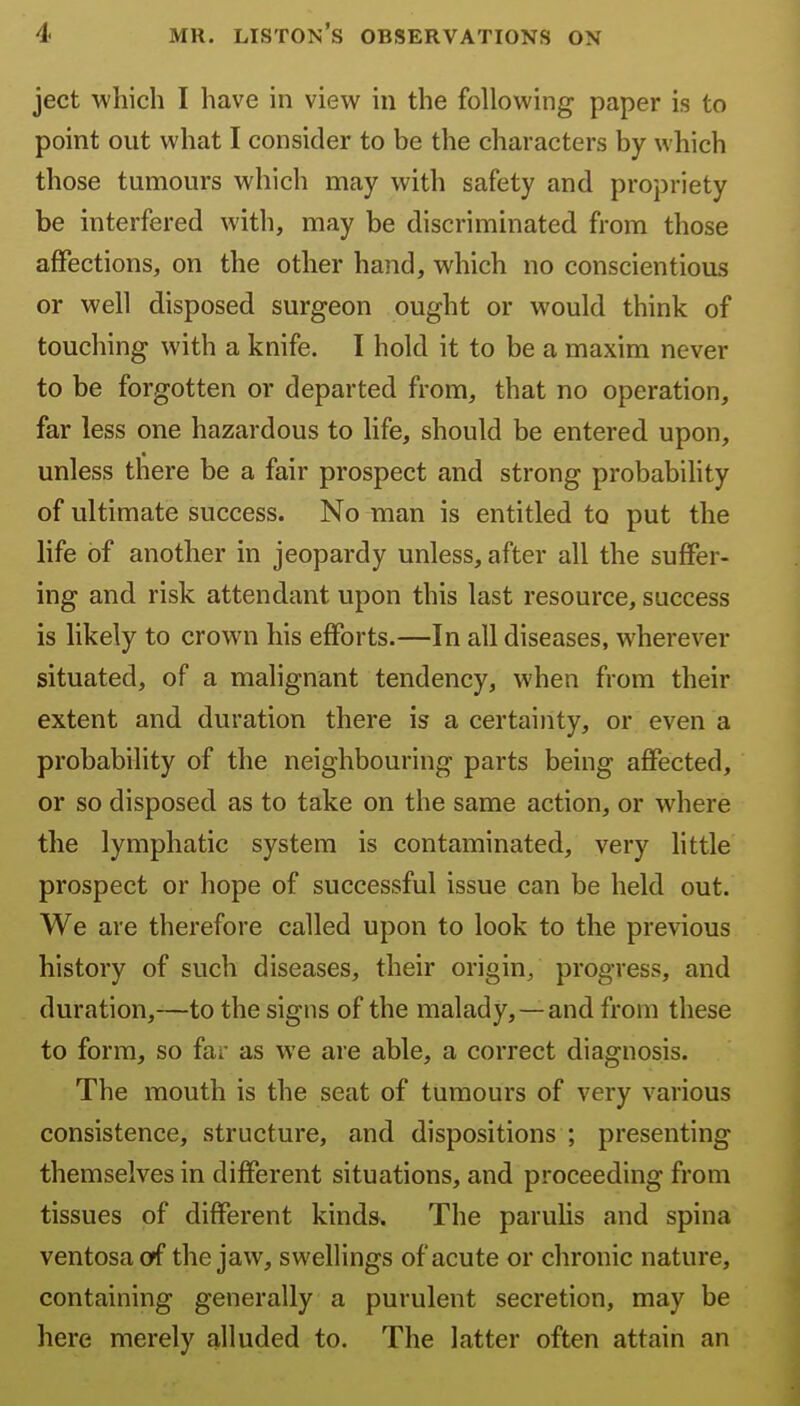 ject which I have in view in the following paper is to point out what I consider to be the characters by which those tumours which may with safety and propriety be interfered with, may be discriminated from those affections, on the other hand, which no conscientious or well disposed surgeon ought or would think of touching with a knife. I hold it to be a maxim never to be forgotten or departed from, that no operation, far less one hazardous to hfe, should be entered upon, unless there be a fair prospect and strong probability of ultimate success. No man is entitled to put the life of another in jeopardy unless, after all the suffer- ing and risk attendant upon this last resource, success is likely to crown his efforts.—In all diseases, wherever situated, of a malignant tendency, when from their extent and duration there is a certainty, or even a probability of the neighbouring parts being affected, or so disposed as to take on the same action, or where the lymphatic system is contaminated, very little prospect or hope of successful issue can be held out. We are therefore called upon to look to the previous history of such diseases, their origin, progress, and duration,—to the signs of the malady,—and from these to form, so far as we are able, a correct diagnosis. The mouth is the seat of tumours of very various consistence, structure, and dispositions ; presenting themselves in different situations, and proceeding from tissues of different kinds. The paruhs and spina ventosacf the jaw, swellings of acute or chronic nature, containing generally a purulent secretion, may be here merely alluded to. The latter often attain an