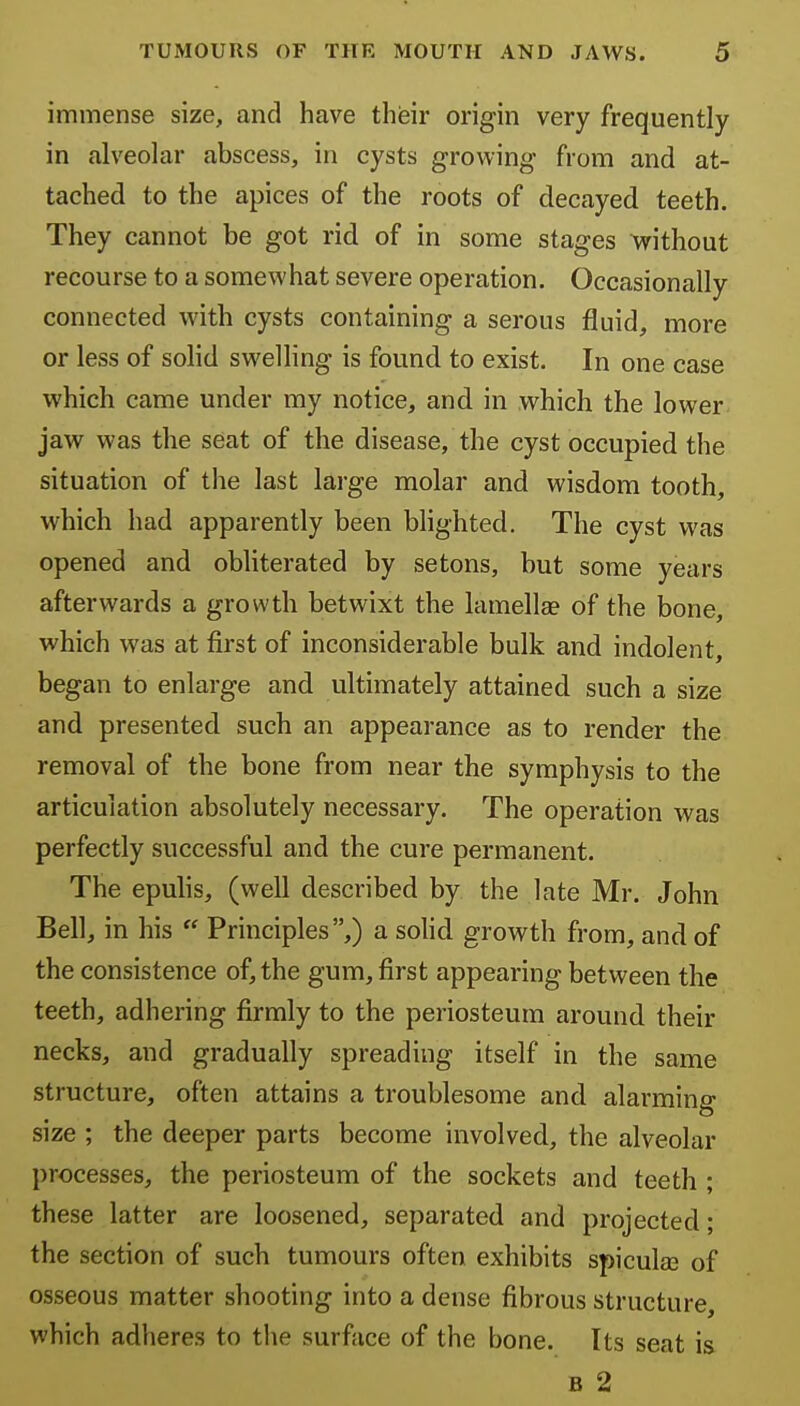 immense size, and have their origin very frequently in alveolar abscess, in cysts growing from and at- tached to the apices of the roots of decayed teeth. They cannot be got rid of in some stages without recourse to a somewhat severe operation. Occasionally connected with cysts containing a serous fluid, more or less of solid swelling is found to exist. In one case which came under my notice, and in which the lower jaw was the seat of the disease, the cyst occupied the situation of the last large molar and wisdom tooth, which had apparently been blighted. The cyst was opened and obliterated by setons, but some years afterwards a growth betwixt the lamellae of the bone, which was at first of inconsiderable bulk and indolent, began to enlarge and ultimately attained such a size and presented such an appearance as to render the removal of the bone from near the symphysis to the articulation absolutely necessary. The operation was perfectly successful and the cure permanent. The epulis, (well described by the late Mr. John Bell, in his  Principles,) a solid growth from, and of the consistence of, the gum, first appearing between the teeth, adhering firmly to the periosteum around their necks, and gradually spreading itself in the same structure, often attains a troublesome and alarming size ; the deeper parts become involved, the alveolar processes, the periosteum of the sockets and teeth ; these latter are loosened, separated and projected; the section of such tumours often exhibits spicula3 of osseous matter shooting into a dense fibrous structure, which adheres to the surface of the bone. Its seat is B 2