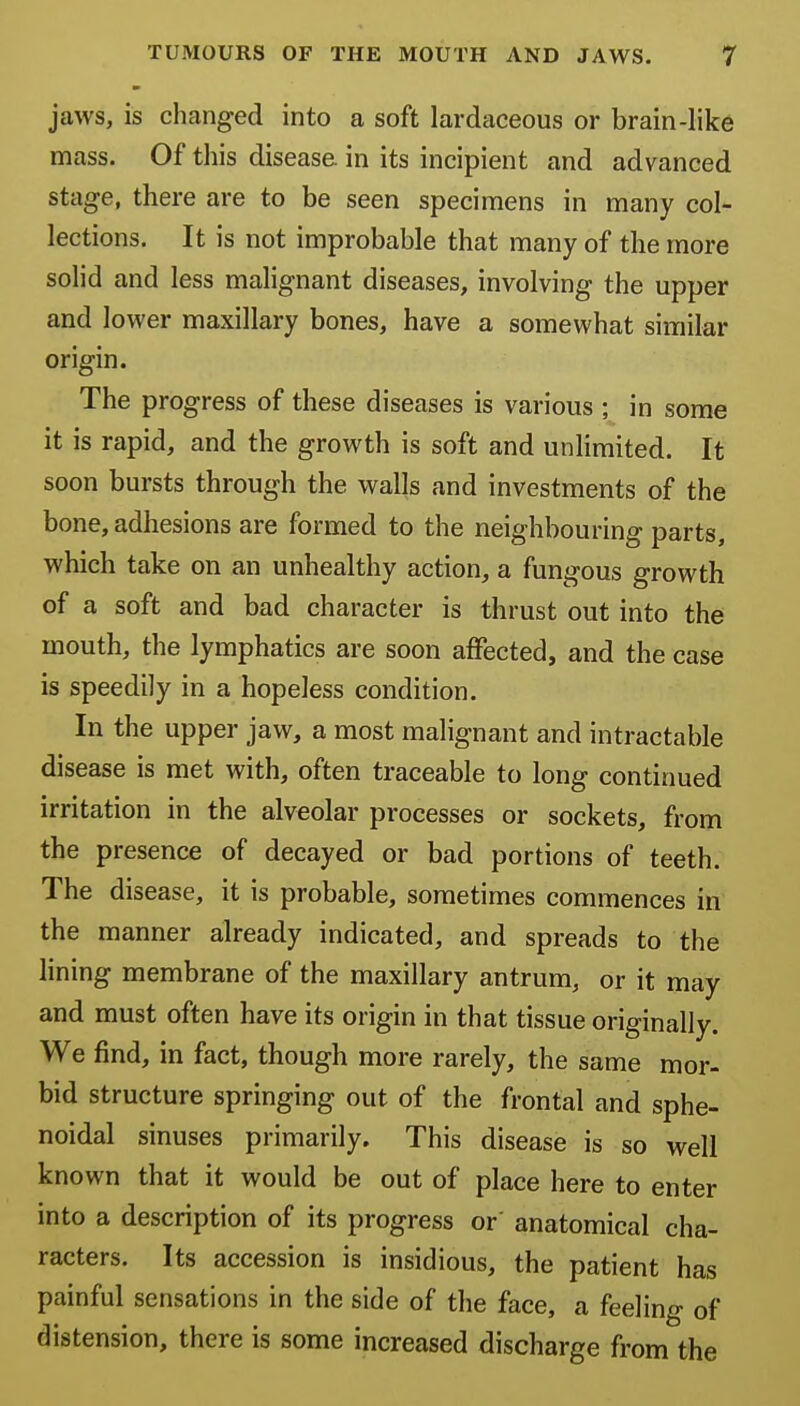 jaws, is changed into a soft lardaceous or brain-like mass. Of this disease in its incipient and advanced stage, there are to be seen specimens in many col- lections. It is not improbable that many of the more solid and less malignant diseases, involving the upper and lower maxillary bones, have a somewhat similar origin. The progress of these diseases is various ; in some it is rapid, and the growth is soft and unlimited. It soon bursts through the walls and investments of the bone, adhesions are formed to the neighbouring parts, which take on an unhealthy action, a fungous growth of a soft and bad character is thrust out into the mouth, the lymphatics are soon affected, and the case is speedily in a hopeless condition. In the upper jaw, a most malignant and intractable disease is met with, often traceable to long continued irritation in the alveolar processes or sockets, from the presence of decayed or bad portions of teeth. The disease, it is probable, sometimes commences in the manner already indicated, and spreads to the lining membrane of the maxillary antrum, or it may and must often have its origin in that tissue originally. We find, in fact, though more rarely, the same mor- bid structure springing out of the frontal and sphe- noidal sinuses primarily. This disease is so well known that it would be out of place here to enter into a description of its progress or anatomical cha- racters. Its accession is insidious, the patient has painful sensations in the side of the face, a feeling of distension, there is some increased discharge from the
