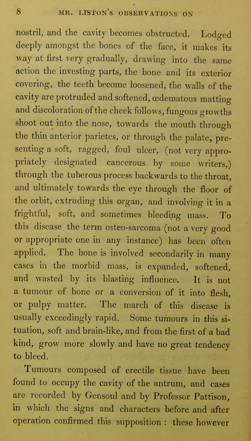 nostril, and the cavity becomes obstructed. Lodged deeply amongst the bones of the face, it makes its way at first very gradually, dravi'ing into the same action the investing parts, the bone and its exterior covering, the teeth become loosened, the walls of the cavity are protruded and softened, oedematous matting and discoloration of the cheek follows, fungous growths shoot out into the nose, towards the mouth through the thin anterior parietcs, or through the palate, pre- senting a soft, ragged, foul ulcer, (not very appro- priately designated cancerous by some writers,) through the tuberous process backwards to the throat, and ultimately towards the eye through the floor of the orbit, extruding this organ, and involving it in a frightful, soft, and sometimes bleeding mass. To this disease the term osteo-sarcoma (not a very good or appropriate one in any instance) has been often applied. The bone is involved secondarily in many cases in the morbid mass, is expanded, softened, and wasted by its blasting influence. It is not a tumour of bone or a conversion of it into flesh, or pulpy matter. The march of this disease is usually exceedingly rapid. Some tumours in this si- tuation, soft and brain-like, and from the first of a bad kind, grow more slowly and have no great tendency to bleed. Tumours composed of erectile tissue have been found to occupy the cavity of the antrum, and cases are recorded by Gensoul and by Professor Pattison, in which the signs and characters before and after operation confirmed this supposition : these however