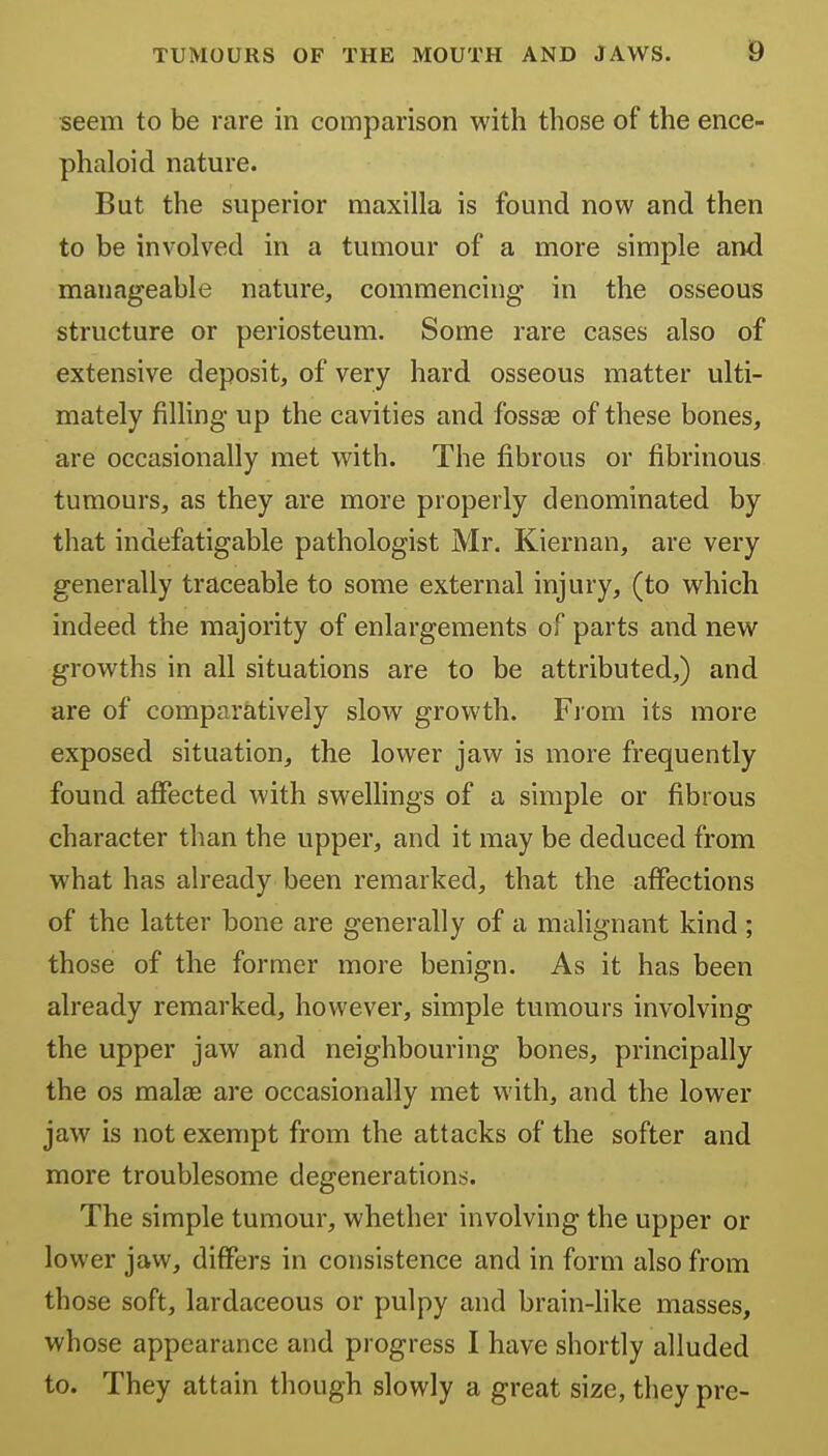 seem to be rare in comparison with those of the ence- phaloid nature. But the superior maxilla is found now and then to be involved in a tumour of a more simple and manageable nature, commencing in the osseous structure or periosteum. Some rare cases also of extensive deposit, of very hard osseous matter ulti- mately filling up the cavities and fossse of these bones, are occasionally met with. The fibrous or fibrinous tumours, as they are more properly denominated by that indefatigable pathologist Mr. Kiernan, are very generally traceable to some external injury, (to which indeed the majority of enlargements of parts and new growths in all situations are to be attributed,) and are of comparatively slow growth. Fiom its more exposed situation, the lower jaw is more frequently found affected with swellings of a simple or fibrous character than the upper, and it may be deduced from what has already been remarked, that the affections of the latter bone are generally of a malignant kind ; those of the former more benign. As it has been already remarked, however, simple tumours involving the upper jaw and neighbouring bones, principally the OS malse are occasionally met with, and the lower jaw is not exempt from the attacks of the softer and more troublesome degenerations. The simple tumour, whether involving the upper or lower jaw, differs in consistence and in form also from those soft, lardaceous or pulpy and brain-hke masses, whose appearance and progress I have shortly alluded to. They attain though slowly a great size, they pre-