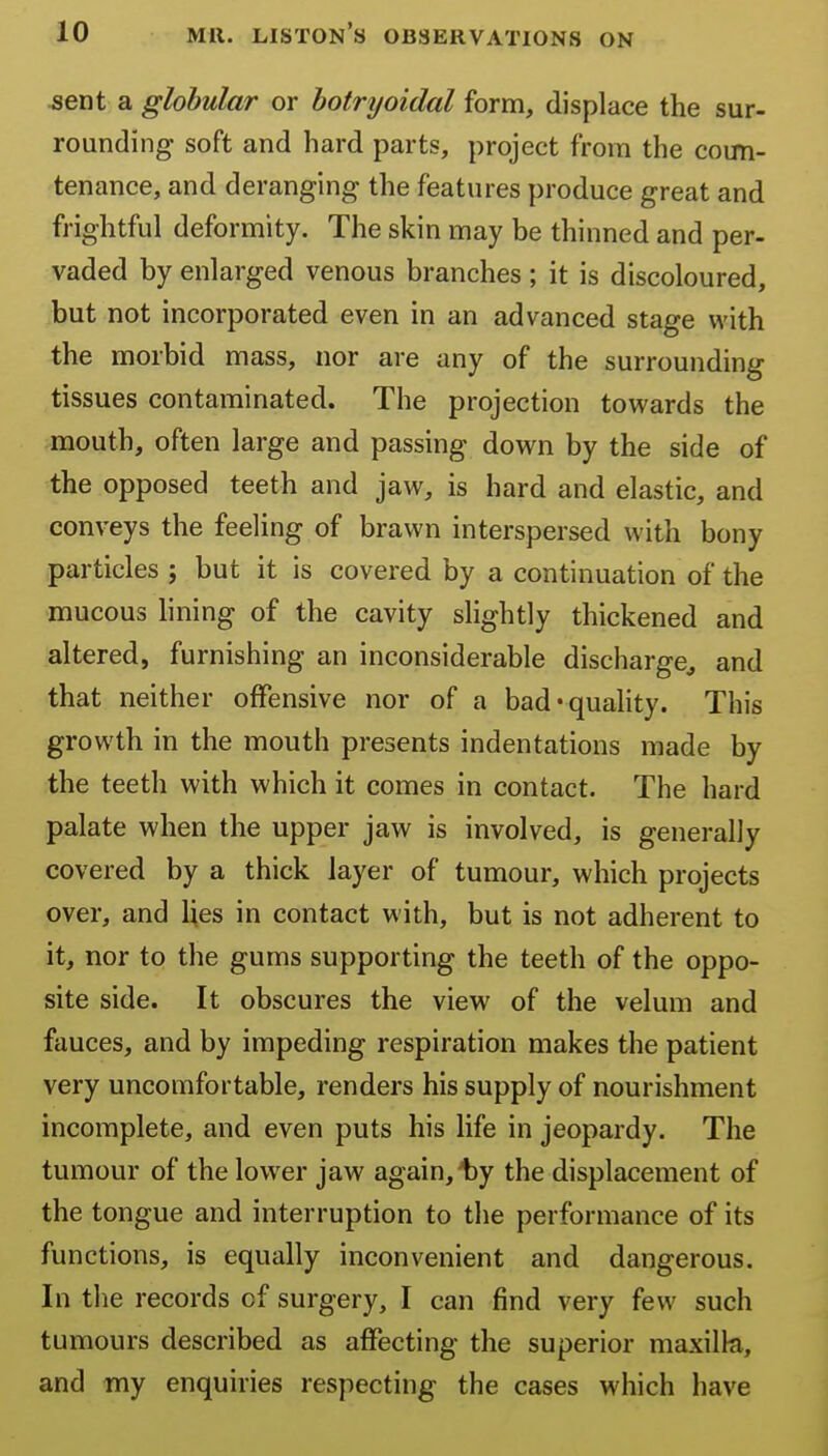 ^ent a globular or botryoidal form, displace the sur- rounding soft and hard parts, project from the coun- tenance, and deranging the features produce great and frightful deformity. The skin may be thinned and per- vaded by enlarged venous branches ; it is discoloured, but not incorporated even in an advanced stage with the morbid mass, nor are any of the surrounding tissues contaminated. The projection towards the mouth, often large and passing down by the side of the opposed teeth and jaw, is hard and elastic, and conveys the feeling of brawn interspersed with bony particles ; but it is covered by a continuation of the mucous lining of the cavity slightly thickened and altered, furnishing an inconsiderable discharge, and that neither offensive nor of a bad*quahty. This growth in the mouth presents indentations made by the teeth with which it comes in contact. The hard palate when the upper jaw is involved, is generally covered by a thick layer of tumour, which projects over, and lies in contact with, but is not adherent to it, nor to the gums supporting the teeth of the oppo- site side. It obscures the view of the velum and fauces, and by impeding respiration makes the patient very uncomfortable, renders his supply of nourishment incomplete, and even puts his life in jeopardy. The tumour of the lower jaw again,Iby the displacement of the tongue and interruption to the performance of its functions, is equally inconvenient and dangerous. In the records of surgery, I can find very few such tumours described as affecting the superior maxilk, and my enquiries respecting the cases which have
