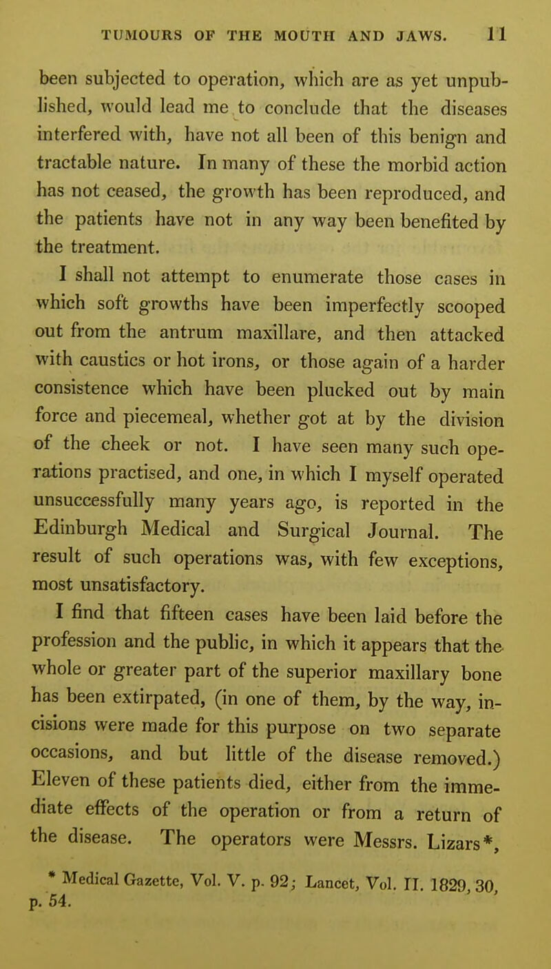 been subjected to operation, which are as yet unpub- hshed, would lead me to conclude that the diseases interfered with, have not all been of this benign and tractable nature. In many of these the morbid action has not ceased, the growth has been reproduced, and the patients have not in any way been benefited by the treatment. I shall not attempt to enumerate those cases in which soft growths have been imperfectly scooped out from the antrum maxillare, and then attacked with caustics or hot irons, or those again of a harder consistence which have been plucked out by main force and piecemeal, whether got at by the division of the cheek or not. I have seen many such ope- rations practised, and one, in which I myself operated unsuccessfully many years ago, is reported in the Edinburgh Medical and Surgical Journal. The result of such operations was, with few exceptions, most unsatisfactory. I find that fifteen cases have been laid before the profession and the pubhc, in which it appears that the whole or greater part of the superior maxillary bone has been extirpated, (in one of them, by the way, in- cisions were made for this purpose on two separate occasions, and but little of the disease removed.) Eleven of these patients died, either from the imme- diate effects of the operation or from a return of the disease. The operators were Messrs. Lizars*, * Medical Gazette, Vol. V. p. 92; Lancet, Vol. 11 1829 30 p. 54. ' '