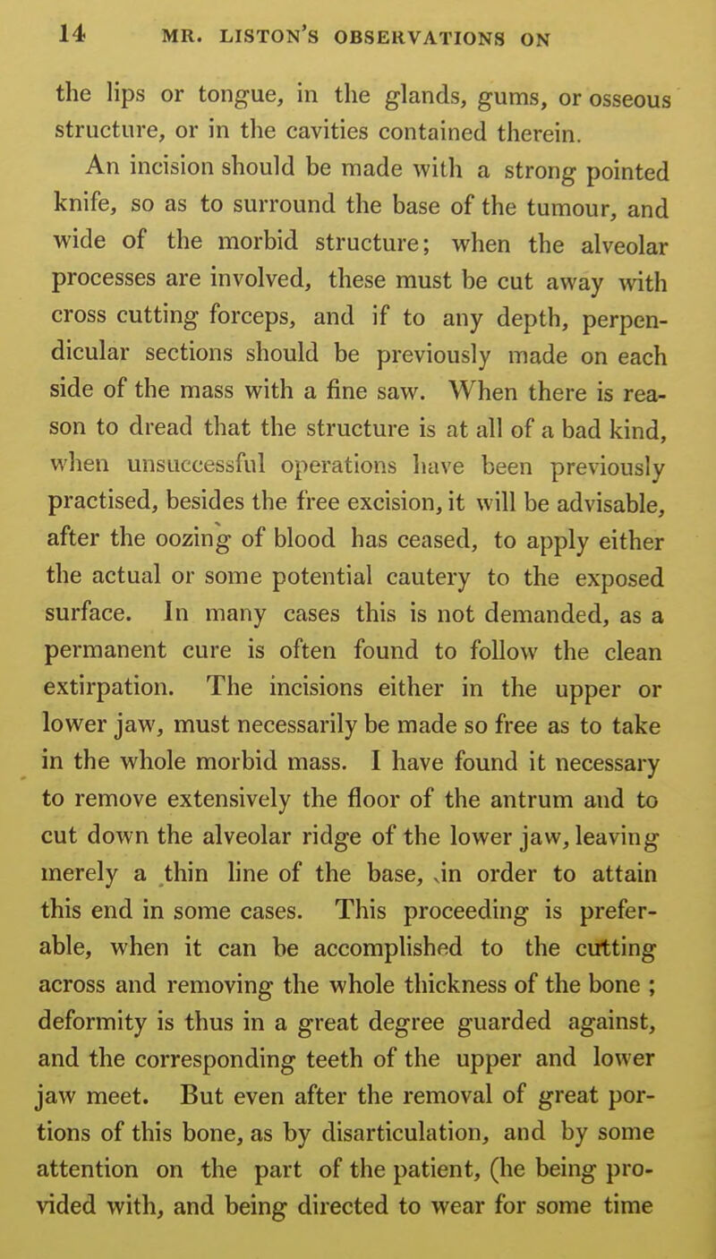 the lips or tongue, in the glands, gums, or osseous structure, or in the cavities contained therein. An incision should be made with a strong pointed knife, so as to surround the base of the tumour, and wide of the morbid structure; when the alveolar processes are involved, these must be cut away with cross cutting forceps, and if to any depth, perpen- dicular sections should be previously made on each side of the mass with a fine saw. When there is rea- son to dread that the structure is at all of a bad kind, when unsuccessful operations have been previously practised, besides the free excision, it will be advisable, after the oozing of blood has ceased, to apply either the actual or some potential cautery to the exposed surface. In many cases this is not demanded, as a permanent cure is often found to follow the clean extirpation. The incisions either in the upper or lower jaw, must necessarily be made so free as to take in the whole morbid mass. I have found it necessary to remove extensively the floor of the antrum and to cut down the alveolar ridge of the lower jaw, leaving merely a thin line of the base, vin order to attain this end in some cases. This proceeding is prefer- able, when it can be accomphshed to the cutting across and removing the whole thickness of the bone ; deformity is thus in a great degree guarded against, and the corresponding teeth of the upper and lower jaw meet. But even after the removal of great por- tions of this bone, as by disarticulation, and by some attention on the part of the patient, (he being pro- vided with, and being directed to wear for some time